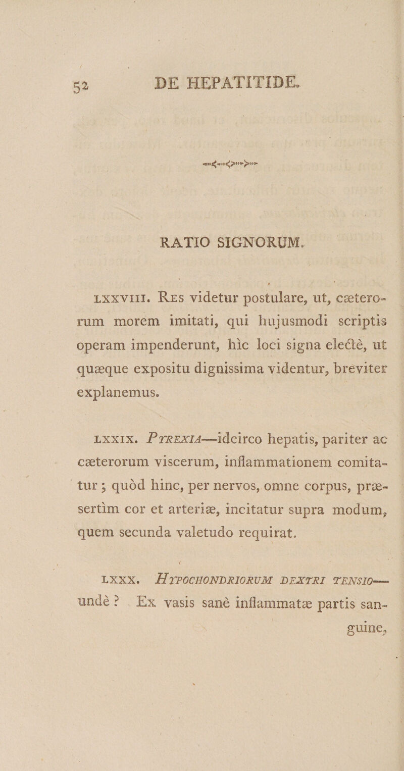 9110» RATIO SIGNORUM, lxxviii. Res videtur postulare, ut, csetero- rum morem imitati, qui hujusmodi scriptis operam impenderunt, hic loci signa elede, ut quaeque expositu dignissima videntur, breviter explanemus. lxxix. PrREXiA—iicireo hepatis, pariter ac caeterorum viscerum, inflammationem comita¬ tur ; quod hinc, per nervos, omne corpus, prae¬ sertim cor et arteriae, incitatur supra modum, quem secunda valetudo requirat» lxxx. Hypochondriorum dextri tensio— unde ? Ex vasis sane inflammatae partis san¬ guine.