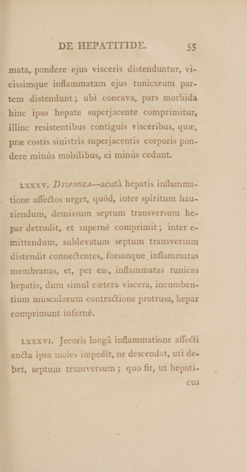 mata, pondere ejus visceris distenduntur, vi- cissimque inflammatam ejus tunicarum par¬ tem distendunt; ubi concava, pars morbida hinc ipso hepate superjacente comprimitur, illinc resistentibus contiguis visceribus, quae, prie costis sinistris superjacentis corporis pon¬ dere minus mobilibus, ei minus cedunt. lxxxv. Dvspxoea—acuta hepatis inflamma¬ tione affe&amp;os urget, qudd, inter spiritum hau¬ riendum, demissum septum transversum he¬ par detrudit, et superne comprimit; inter e- mittendum, sublevatum septum transversum distendit conne&amp;cntes, forsanque inflammatas membranas, et, per eas inflammatas tunicas hepatis, dum simul caetera viscera, incumben¬ tium musculorum contradione protrusa, hepar comprimunt inferne. lxxxvi. Jecoris longa inflammatione afledli aucta ipsa moles impedit, ne descendat, uti de¬ bet, septum transversum ; quo fit, ut hepati¬ cus