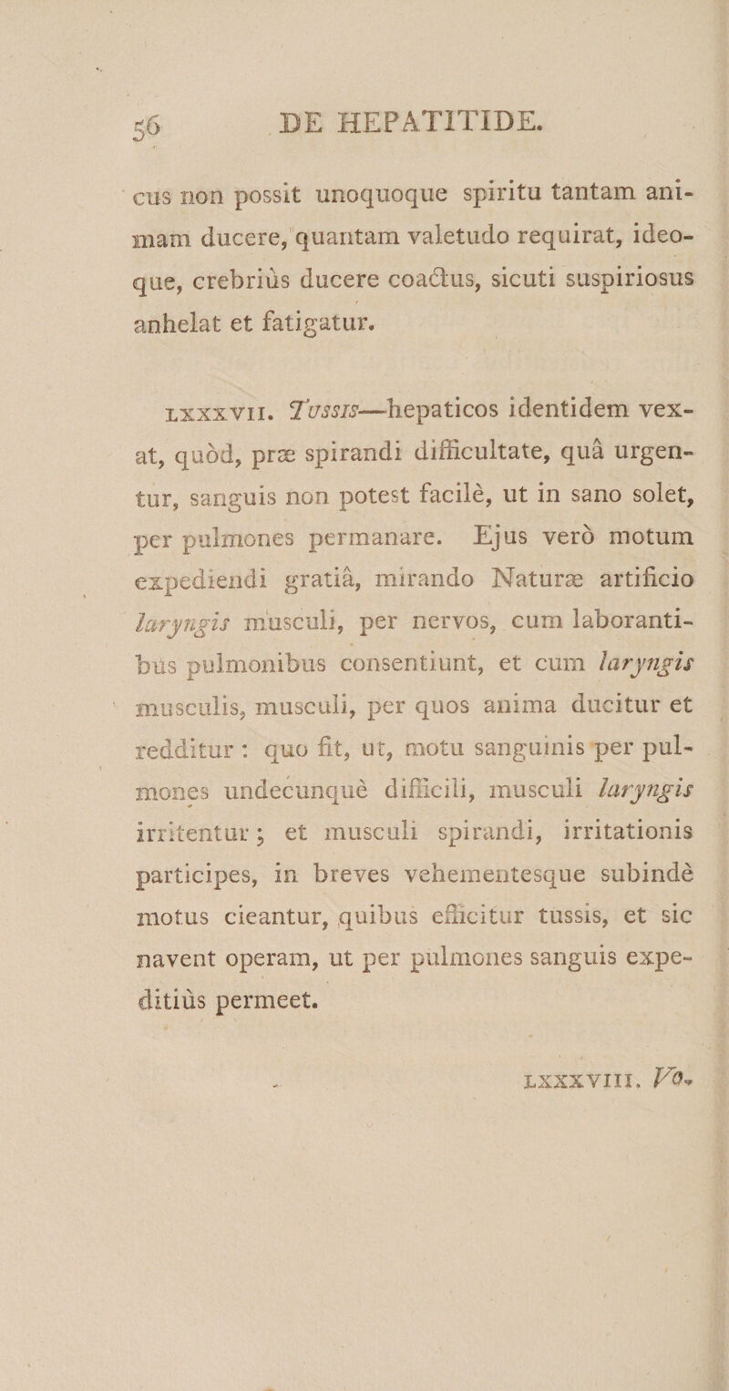 cus non possit unoquoque spiritu tantam ani¬ mam ducere, quantam valetudo requirat, ideo- que, crebrius ducere coa&amp;us, sicuti suspiriosus anhelat et fatigatur. lxxxvii. Tussis—hepaticos identidem vex¬ at, quod, prae spirandi difficultate, qua urgen¬ tur, sanguis non potest facile, ut in sano solet, per pulmones permanare. Ejus vero motum expediendi gratia, mirando Maturae artificio laryngis musculi, per nervos, cum laboranti- bus pulmonibus consentiunt, et curn laryngis musculis, musculi, per quos anima ducitur et redditur : quo fit, ut, motu sanguinis per pul¬ mones undecunque difficili, musculi laryngis irritentur; et musculi spirandi, irritationis participes, in breves vehementesque subinde motus cieantur, quibus efficitur tussis, et sic navent operam, ut per pulmones sanguis expe¬ ditius permeet. LXXXVIII. Vq*