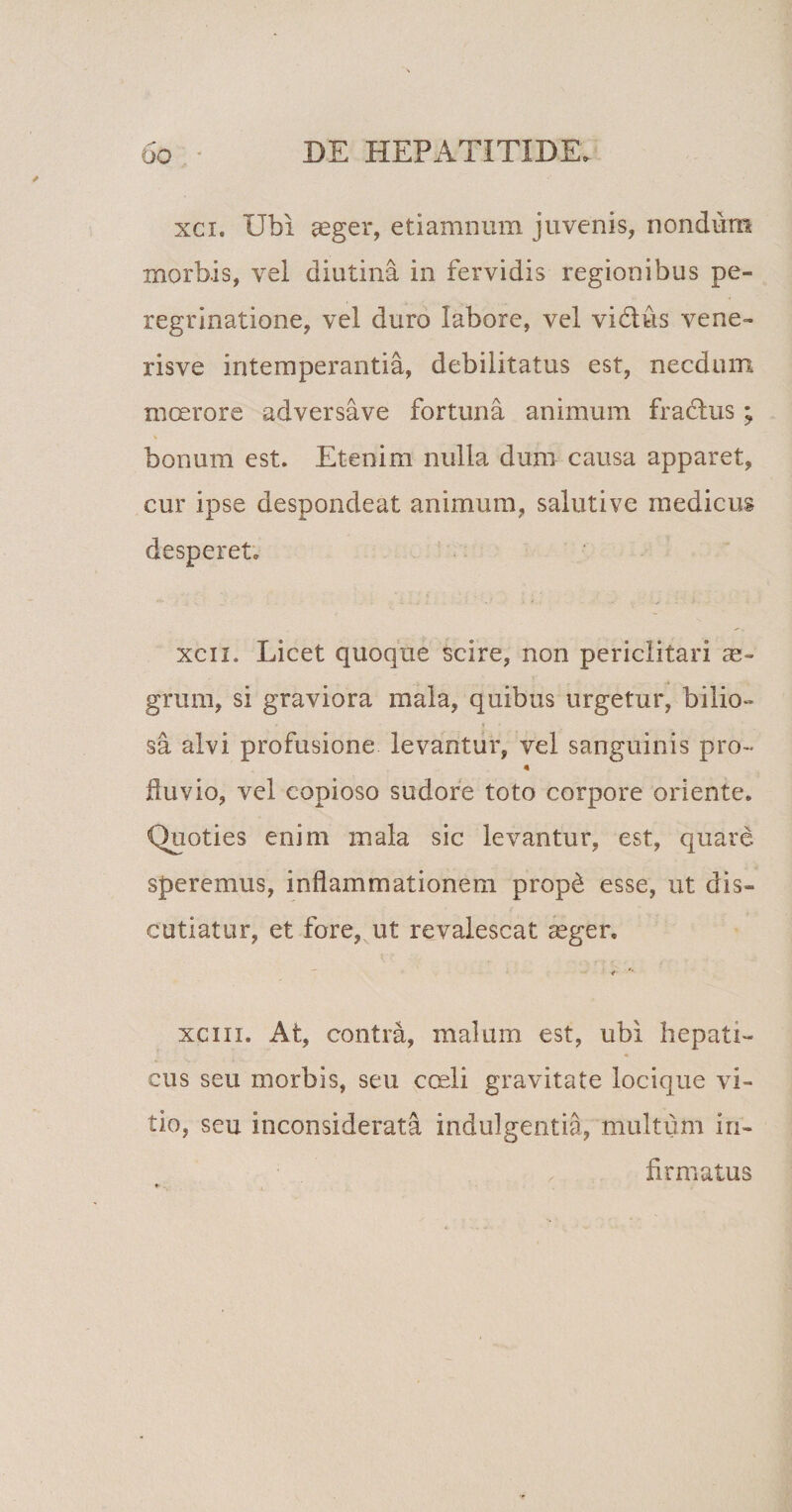 xci. Ubi aeger, etiamnum juvenis, nondum morbis, vei diutina in fervidis regionibus pe¬ regrinatione, vel duro labore, vel vidlus vene- risve intemperantia, debilitatus est, necdum moerore adversave fortuna animum fradhis ; V bonum est. Etenim nulla dum causa apparet, cur ipse despondeat animum, salutive medicus desperet. xcii. Licet quoque scire, non periclitari ae¬ grum, si graviora mala, quibus urgetur, bilio¬ sa alvi profusione levantur, vel sanguinis pro- fluvio, vel copioso sudore toto corpore oriente. Quoties enim mala sic levantur, est, quare speremus, inflammationem prop&amp; esse, ut dis¬ cutiatur, et fore, ut revalescat aeger. xci ii. At, contra, malum est, ubi hepati¬ cus seu morbis, seu coeli gravitate locique vi¬ tio, seu inconsiderata indulgentia, multum in¬ firmatus