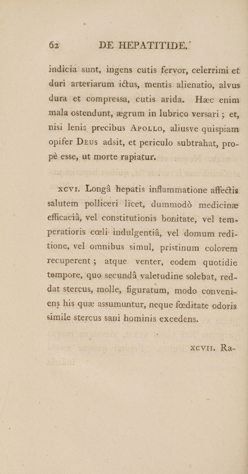 indicia sunt, ingens cutis fervor, celerrimi et duri arteriarum i&amp;us, mentis alienatio, alvus dura et compressa, cutis arida. Haec enim mala ostendunt, aegrum in lubrico versari; et, nisi lenis precibus Apollo, aliusve quispiam opifer Deus adsit, et periculo subtrahat, pro- pe esse, ut morte rapiatur. xcvi. Longa hepatis inflammatione affedis / salutem polliceri licet, dummodo medicinas efficacia, vel constitutionis bonitate, vel tem¬ peratioris coeli- indulgentia, vel domum redi¬ tione, vel omnibus simul, pristinum colorem recuperent ; atque venter, eodem quotidie tempore, quo secunda valetudine solebat, red¬ dat stercus, molle, figuratum, modo conveni¬ ens his quas assumuntur, neque foeditate odoris simile stercus sani hominis excedens. xcvn. Ra-