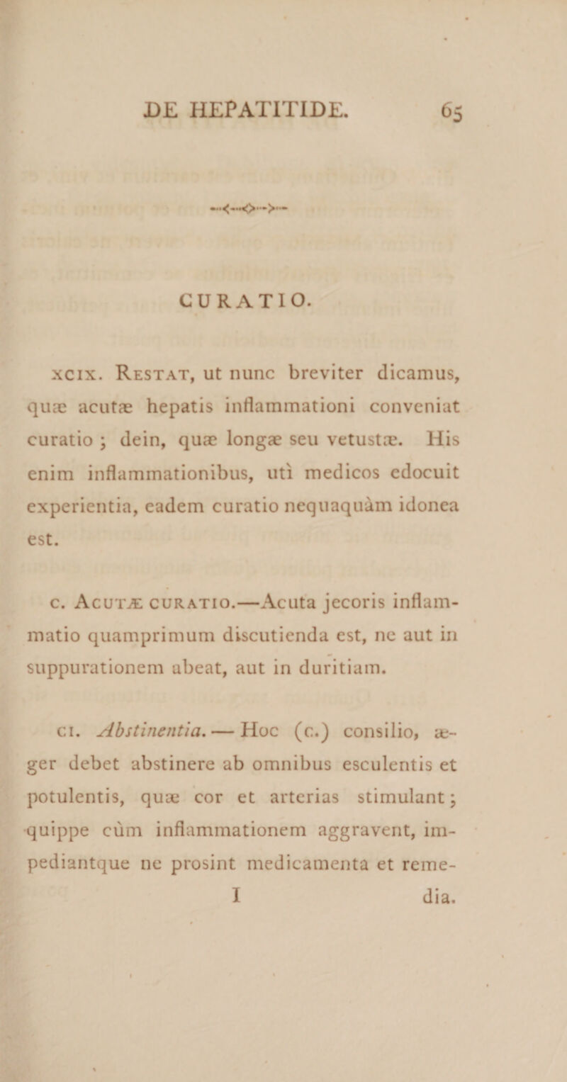 CURATIO. xcix. Restat, ut nunc breviter dicamus, quae acutae hepatis inflammationi conveniat curatio ; dein, quae longae seu vetusta?. His enim inflammationibus, uti medicos edocuit experientia, eadem curatio nequaquam idonea est. c. AcutjE curatio.—Acuta jecoris inflam¬ matio quamprimum discutienda est, nc aut in suppurationem abeat, aut in duritiam. ci. Abstinentia. — Hoc (c.) consilio, it- ger debet abstinere ab omnibus esculentis et potulentis, quae cor et arterias stimulant; quippe cum inflammationem aggravent, im- pediantque ne prosint medicamenta et reme- I dia. t