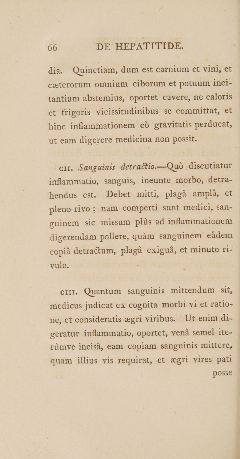 dia. Quinetiam, dum est carnium et vini, et caeteroram omnium ciborum et potuum inci¬ tantium abstemius, oportet cavere, ne caloris et frigoris vicissitudinibus se committat, et hinc indammationem eo gravitatis perducat, ut eam digerere medicina non possit. i en. Sanguinis detraSiio,—-Quo discutiatur inflammatio, sanguis, ineunte morbo, detra¬ hendus est. Debet mitti, plaga ampla, et pleno rivo ; nam comperti sunt medici, san¬ guinem sic missum plus ad inflammationem digerendam pollere, quam sanguinem eadem copia detra&amp;um, plaga exigua, et minuto ri¬ vulo. N em. Quantum sanguinis mittendum sit, medicus judicat ex cognita morbi vi et ratio* ne, et consideratis aegri viribus. Ut enim di¬ geratur inflammatio, oportet, vena semel ite- rumve incisa, eam copiam sanguinis mittere, quam illius vis requirat, et aegri vires pati posse