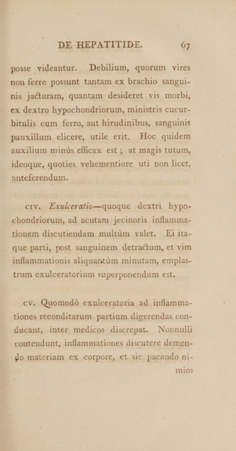 posse videantur. Debilium, quorum vires non ferre possunt tantam ex brachio sangui- nis ja&amp;uram, quantam desideret vis morbi, ex dextro hypochondriorum, ministris cucur¬ bitulis cum ferro, aut hirudinibus, sanguinis pauxillum elicere, utile erit. Hoc quidem auxilium minus efficax est ; at magis tutum, ideoque, quoties vehementiore uti non licet, anteferendum. civ. Exulceratio—quoque dextri hypo¬ chondriorum, ad acutam jecinoris inflamma¬ tionem discutiendam multum valet. Ei ita¬ que parti, post sanguinem detractum, et vim inflammationis aliquantum minutam, emplas¬ trum exulceratorium superponendum est. cv. Quomodo exulceratoria ad inflamma¬ tiones reconditarum partium digerendas con¬ ducant, inter medicos discrepat. Nonnulli contendunt, inflammationes discutere demen¬ do materiam cx corpore, et sic pacando ni¬ mios