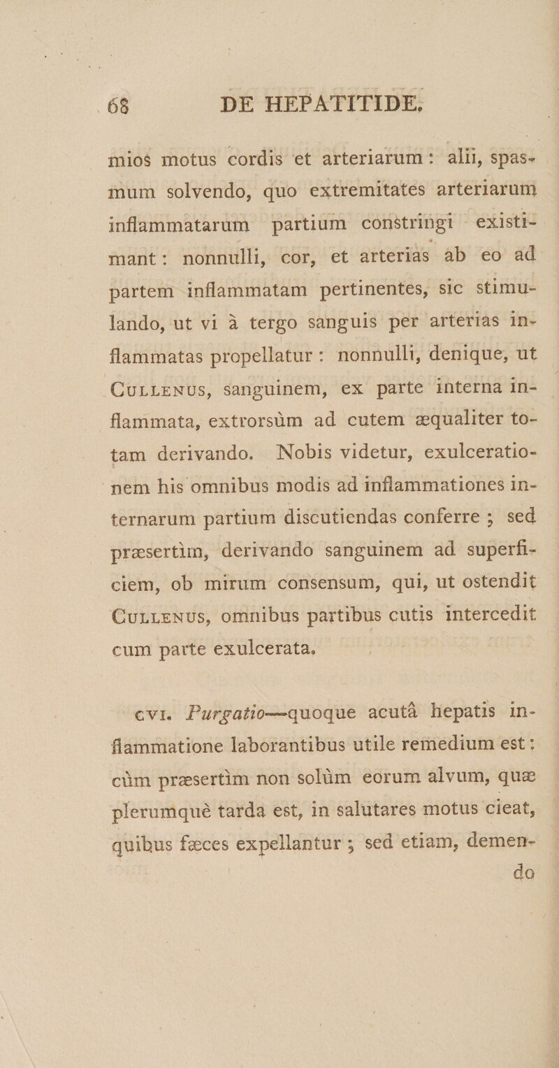 mios motus cordis et arteriarum: alii, spas- mum solvendo, quo extremitates arteriarum inflammatarum partium constringi existi¬ mant : nonnulli, cor, et arterias ab eo ad partem inflammatam pertinentes, sic stimu¬ lando, ut vi a tergo sanguis per arterias in- flammatas propellatur : nonnulli, denique, ut Cullenus, sanguinem, ex parte interna in¬ flammata, extrorsum ad cutem ^qualiter to¬ tam derivando. Nobis videtur, exulceratio¬ nem his omnibus modis ad inflammationes in¬ ternarum partium discutiendas conferre ; sed praesertim, derivando sanguinem ad superfi¬ ciem, ob mirum consensum, qui, ut ostendit Cullenus, omnibus partibus cutis intercedit cum parte exulcerata. e vi. Purgatio—quoque acuta hepatis in» fiammatione laborantibus utile remedium est: cum praesertim non solum eorum alvum, quae plerumque tarda est, in salutares motus cieat, quibus feces expellantur ; sed etiam, demen¬ do