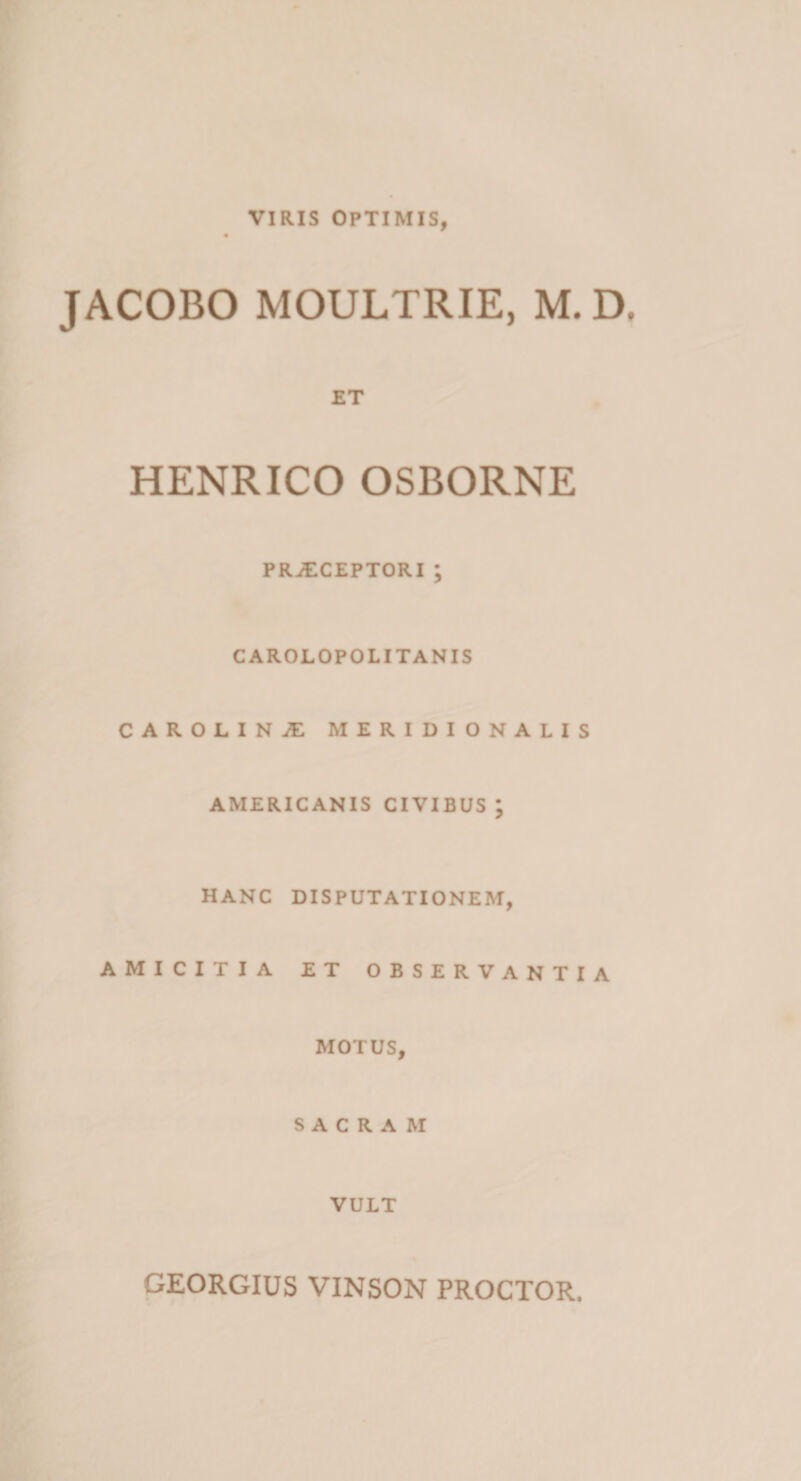 VIRIS OPTIMIS, JACOBO MOULTRIE, M. D ET HENRICO OSBORNE PRAECEPTORI ; CAROLOPOLITANIS CAROLINAE MERIDIONALIS AMERICANIS CIVIBUS; HANC DISPUTATIONEM, AMICITIA ET OBSERVANTIA MOTUS, SACRAM VULT GEORGIUS VINSON PROCTOR.