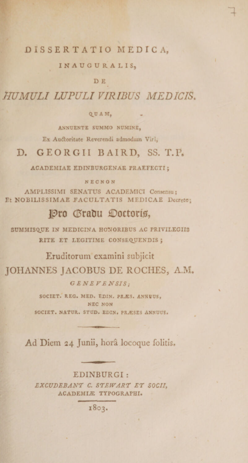 1 DISSERTATIO MEDICA, I INAUGURALIS, D E HUMULI LUPULI VIRIBUS MEDICIS. Q^OAM, ANNUENTE SUMMO NUMINE, Ex Au&lt;5loritate Reverendi admodum Viri, D. GEORGII B AIRD, SS. T.P. ACADEMIAE EDINBURGENAE PRAEFEC.Tr; NECNON AMPLISSIMI SENATUS ACADEMICI Consensu; Et NOBILISSIMAE FACULTATIS MEDICAE Decreto; jpro (Sratm Doctorwf, SUMMISQUE IN MEDICINA HONORIBUS AC rRIVILECII3 RITE ET LEGITIME CONSEQUENDIS ; Eruditorum examini subjicit JOHANNES JACOBUS DE ROCIIES, A.M. GENE VENSIS; SOCIET. REG. MED. EDIN. PR.ES. ANNUUS, NEC NON SOCIET. NATUR. STUD. EDIN. PRAISES ANNUUS. Ad Diem 24 Junii, hora locoque folitis. EDINBURGI : EXCUDEBANT C. STEWART ET SOCII, ACADEMIA! TYPOGRAPHI. - 1803.