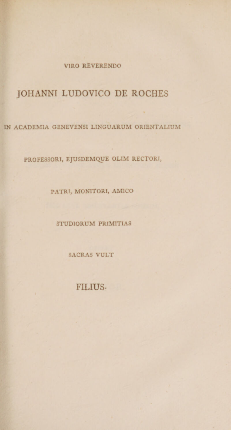 VIRO REVERENDO JOIIANNI LUDOVICO DE ROCHES IN ACADEMIA GENEVENSI LINGUARUM ORIENTALIUM PROFESSORI, EJUSDEMQUE OLIM RECTORI, PATRI, MONITORI, AMICO STUDIORUM PRIMITIAS SACRAS VULT FILIUS-