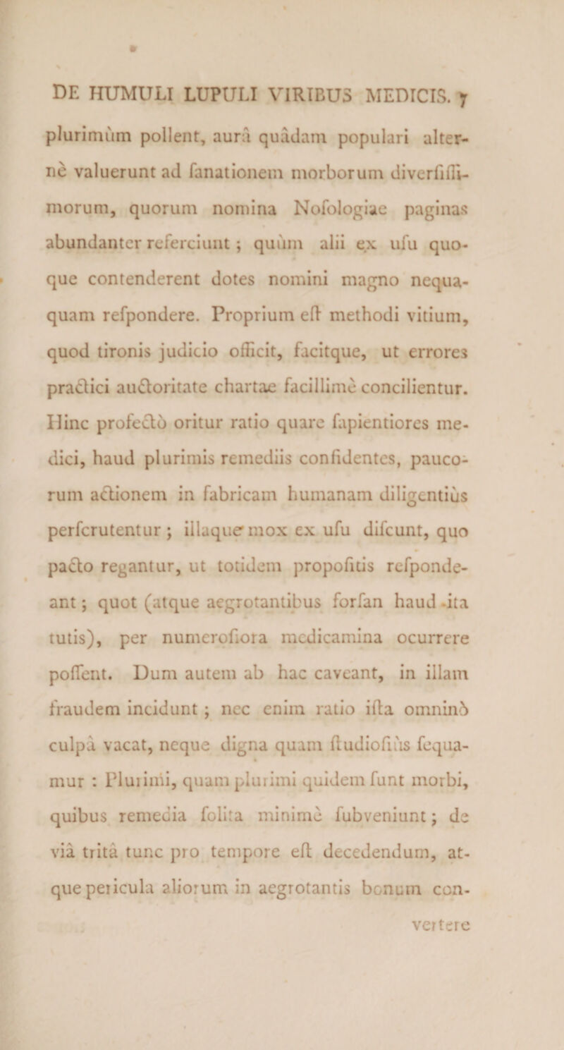 plurimum pollent, aura quadam populari alter¬ ne valuerunt ad fanationem morborum diverfifii- morum, quorum nomina Nofologiae paginas abundanter referciunt; quum alii ex ufu quo¬ que contenderent dotes nomini magno nequa¬ quam refpondere. Proprium eft methodi vitium, quod tironis judicio officit, facitque, ut errores pradici audoritate chartae facillime concilientur. Hinc profedb oritur ratio quare fapientiores me¬ dici, haud plurimis remediis confidentes, pauco¬ rum adionem in fabricam humanam diligentius perfcrutentur ; illuquemox cx ufu difcunt, quo pado regantur, ut totidem propofitis rcfponde- ant; quot (atque aegrotantibus forfan haud -ita tutis), per numerofora medicamina ocurrcre polTent. Dum autem ab hac caveant, in illam fraudem incidunt ; ncc enim ratio illa omnin5 culpa vacat, neque digna quam fludiofias fequa- 4 mur : Plui inii, quam plurimi quidem funt morbi, quibus remedia Polita minime fubveniunt; de via trita tunc pio tempore eil decedendum, at¬ que pericula aliorum in aegrotantis bonum con¬ vertere