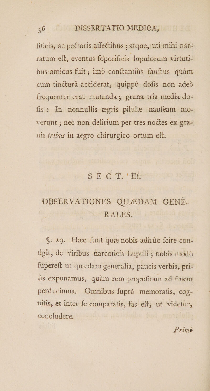 36 DISSERTATIO MEDICA, liticis, ac peftoris affectibus; atque, uti mihi nar» \ ratum efl, eventus foporificis lupulorum virtuti¬ bus amicus fuit j imo conflandus fauftus quam cum tinctura acciderat, quippe dofis non adeo frequenter erat mutanda ; grana tria media do¬ fis : In nonnullis aegris pilulae naufeam mo¬ verunt ; nec non delirium per tres noctes ex gra¬ nis tribus in aegro chirurgico ortum efh S E C T. ' Iit OBSERVATIONES QUASDAM GENE¬ RALES. §. 29. Hasc funt quae nobis adhuc fcire con¬ tigit, de viribus narcoticis Lupuli ; nobis modo fuperefl ut quadam generalia, paucis verbis, pri¬ us exponamus, quam rem propofitam ad finem perducimus. Omnibus fupra memoratis, cog¬ nitis, et inter fe comparatis, fas elQ ut 'videtur* concludere. Primi