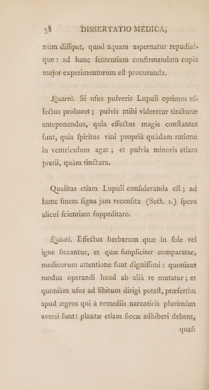 num diffipat, quod aquam aspernatur repudiat due: ad hanc feiitentiam confirmandam copia major experimentorum eft procuranda. Quarto. Si ufus pulveris Lupuli optimos ef¬ fectus probaret; pulvis nlihi videretur tin durae anteponendus, quia effedus magis conflantes funt, quia fpiritus vini propria quadam ratione In ventriculum agat ; et pulvis minoris etiam pretii, quam tinctura. \ Qualitas etiam Lupuli confideranda efl; aci hunc finem figna jam recenfita (Sed. i.) fpero alicui fcientiam fuppeditare. r Quinio, Effedus herbarum quae in fole vel igne ficcantur, et quas fimpliciter comparatae, medicorum attentione funt digniffimi: quoniam modus operandi haud ab alia re mutatur * et quoniam ufus ad libitum dirigi potefl, praefertim apud aegros qui a remediis narcoticis plurimum aversi funt: plantae etiam ficcae adhiberi debent^ quafi