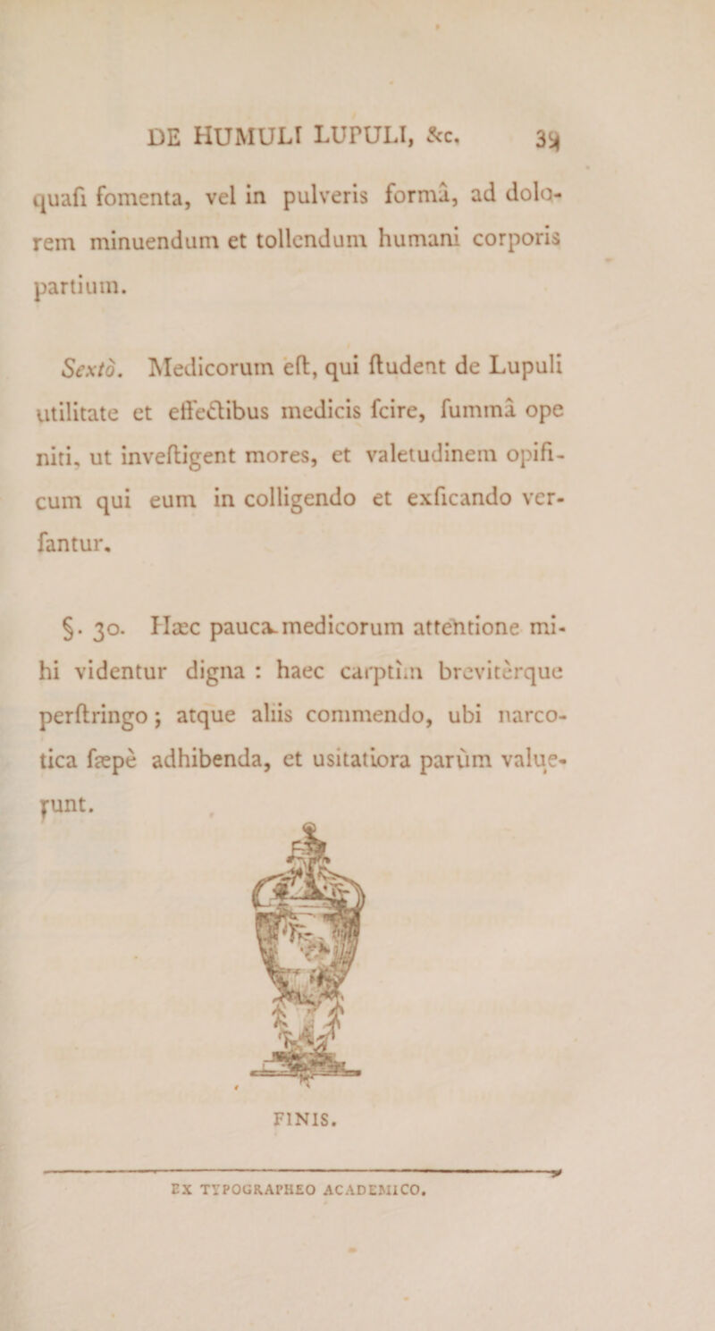 DE HUMULT LUPULI, &amp;c. 3^ quafi fomenta, vel in pulveris forma, ad dolo¬ rem minuendum et tollendum humani corporis partium. Sexto. Medicorum efl, qui {ludent de Lupuli Utilitate et effe&amp;ibus medicis fcire, fumma ope niti, ut invefligent mores, et valetudinem opifi¬ cum qui eum in colligendo et exficando ver- fantur, §. 30. Haec pauca.medicorum attentione mi¬ hi videntur digna : haec carptim breviterque perflringo; atque aliis commendo, ubi narco¬ tica faepe adhibenda, et usitatiora parum value¬ runt. FINIS. EX TYPOGRAPHEO ACADEMICO.