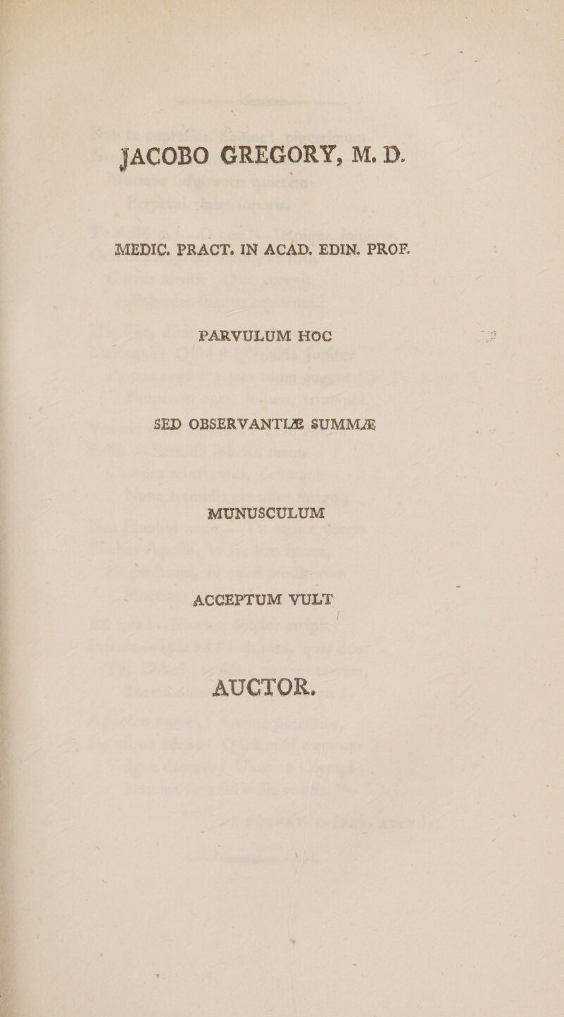 JACOBO GREGORY, M, D MEDIC. PRACT. IN ACAD. EDIN. PROF. PARVULUM HOC SEU OBSERVANTIA SUMMA MUNUSCULUM ACCEPTUM VULT auctor.