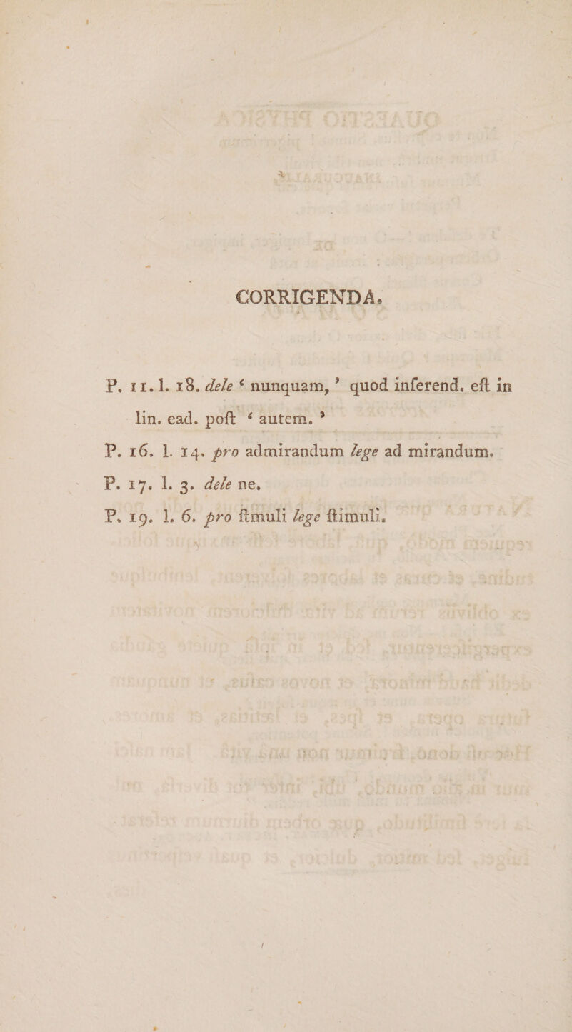 I CORRIGENDA, > P, II. 1. i8. dele *’ nunquam, ’ quod inferend. eft in « lin. ead. poft ^ autem. * P. i6. 1. 14. pro admirandum lege ad mirandum. P. 17. 1. 3. dele ne. P. 19. 1. 6. pro limuli lege llimuli. I