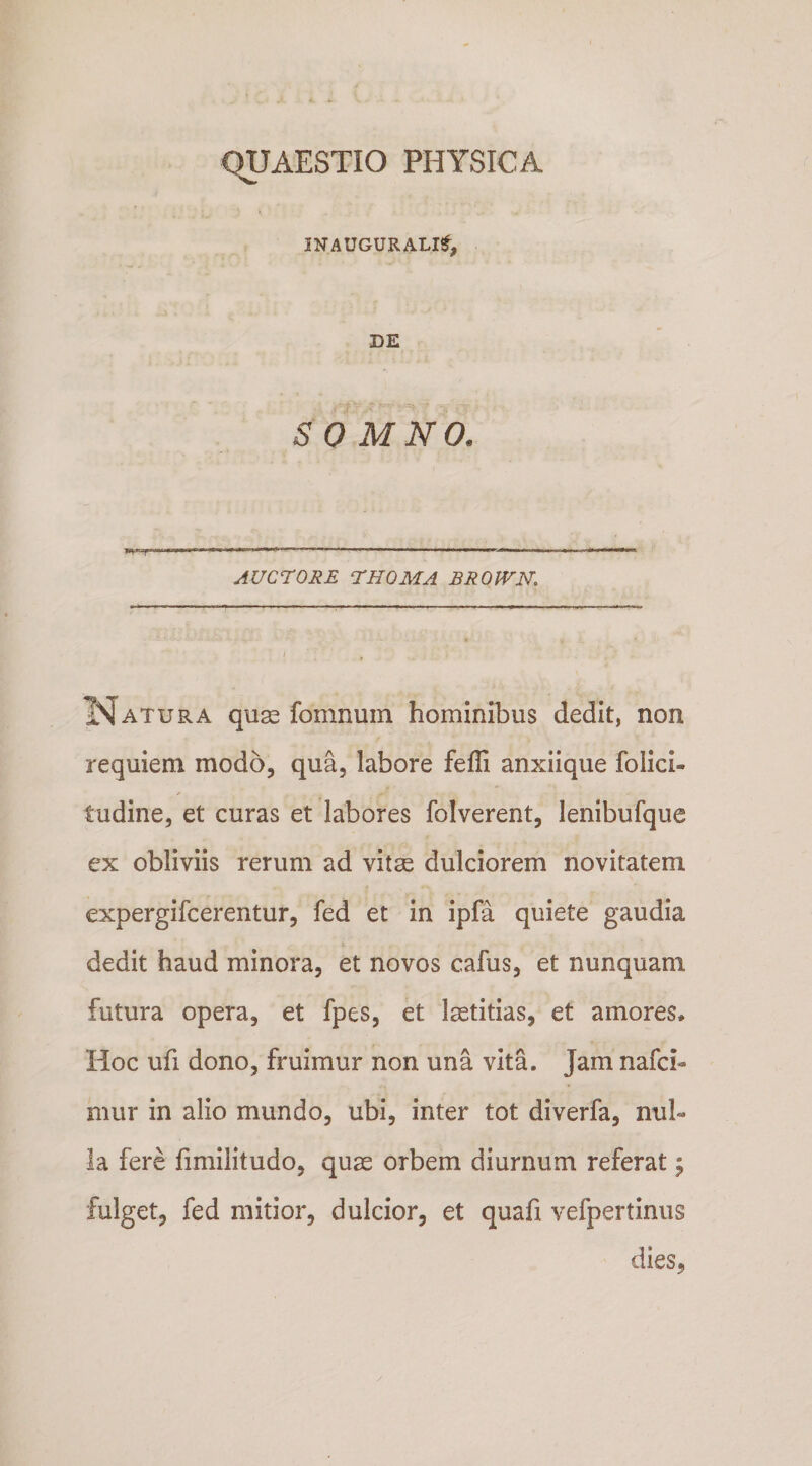 INAUGURALI^, DE SOMNO. m u m ■■ ■ '■ ■■■■■ ■ ■ ■ n ■■■■ i , n n ■ ■ m ii^ i ^ AUCrORE rHOMA BROJVN. ISfATURA quse fomnuin hominibus dedit, non requiem modo, qua, labore fefli anxiique folici- tudine, et curas et labores folverent, lenibufque ex obliviis rerum ad vitse dulciorem novitatem expergifcerentur, fed et in ipfa quiete gaudia dedit haud minora, et novos cafus, et nunquam futura opera, et fpes, et laetitias, et amores* Hoc ufi dono, fruimur non una vita. Jam nafci- mur in alio mundo, ubi, inter tot diverfa, nul¬ la fere fimilitudo, quae orbem diurnum referat i fulget, fed mitior, dulcior, et quafi vefpertinus dies,