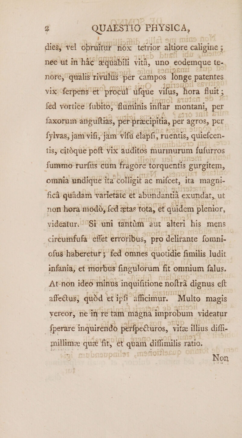 '• fi • % C^AESTIO PHYSICA, ,i ,r-,4 dies, vel obruifuf 'tetrior altipre caligine nec ut in hic S^quabili vita, uno^ eodemque te- ; ,:y-\^ r\Ul aS^UJ 2301 nore, qualis rivmus per campos longe patentes vix -ferperis^et^ procul'ufque vifus, flora fluit ied vortice lubito, nummis inftar montani, per faxorum angullias, per ^rfccipitia, per agros, per . ■' . fylvaSjjam vifi, jam vifii elapfiVruentis, quiefcen- . n - Y. tis, citoque poft vix auditos murmurum fufurros fummo rurfus cum fragore torquentis gurgitem, omnia undique ita''colligit ac mifcet, ita magni- fica quadam varietate et abundantia exundat,, ut non hora modo, fed qstas tota, et quidem plenior, videatur. uni tantum aut alteri his mens . circumfufa effet erroribus, pro delirante fomni- /' -) ■ ' . -i • s ofus haberetur ^ fed omnes quotidie fimilis ludit jnfania, et morbus Angulorum *fit omnium falus. At non ideonihlnus inquifitione noftra dignus efl: afledlus, quod et ipfl aflicirnurt^ Multo magis -A vereor, ne ih re tam magna improbum videatur fperare inquirendo perfpefturos, vit^ illius diffi- inillimae quae et quahi dilTimilis ratio. . > ,rr? r\ -T' 7 r-N ’ ; .’iv Non 1 j A