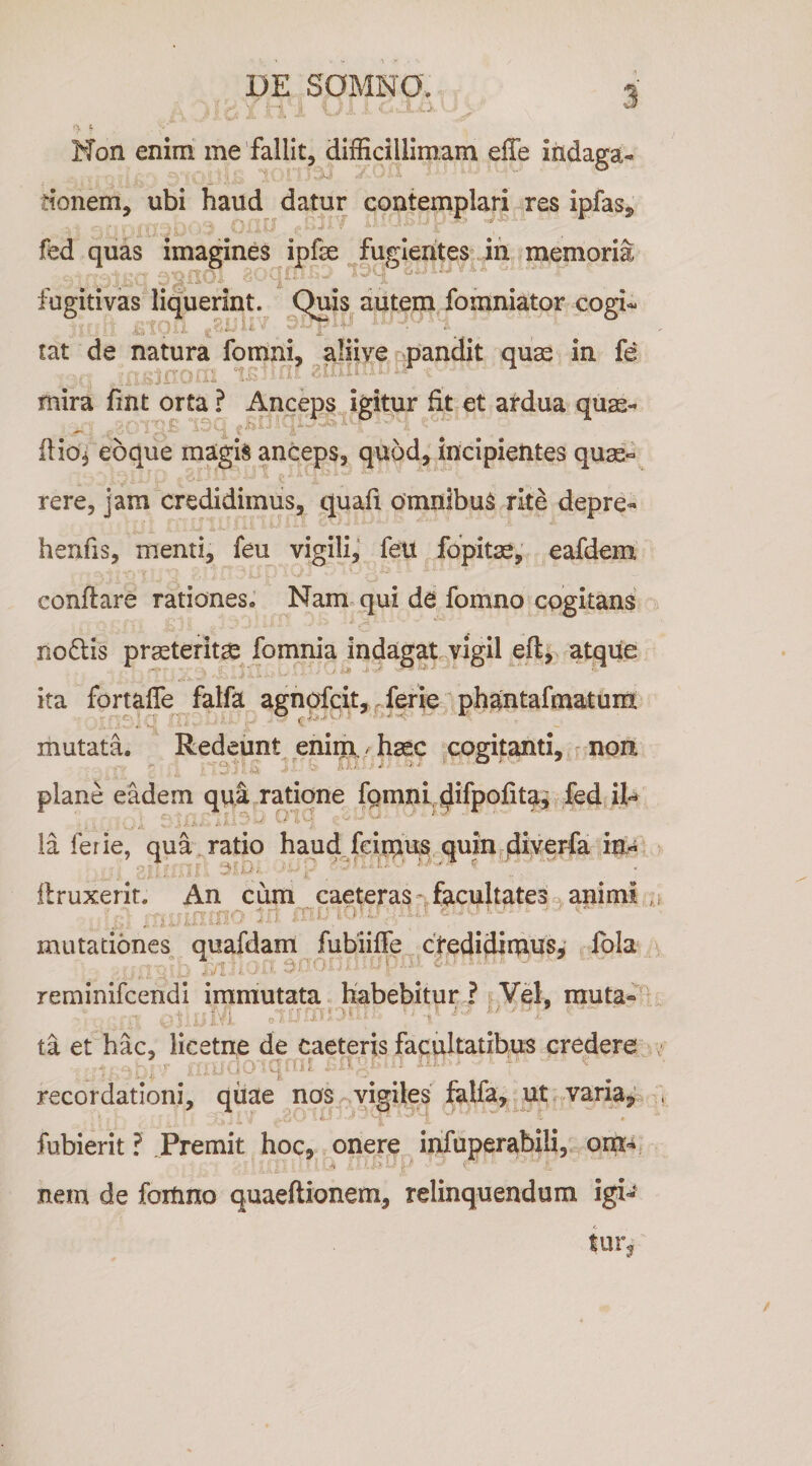 DE SOMNO* ^ Non enim me 'fallit, difficillimam effe iiidaga- tionem, ubi haud datur contemplari-res ipfas^ fed quas imagines ipfse fugientes ih memoria fugitivas liquerint. Quis autem fomniator cogi- tat de natura fomni, aliive pandit quas in fe mira fint orta ? Anceps igitur fit et ardua quas-* ftio^ eoque magis anceps, quod, incipientes quae¬ rere, jam credidimus, quafi omnlbuS rite depre- henfis, menti, feu vigili, feli fopitae, eafdem conflare rationes. Nam qui de fomno cogitans no6lis prasteritse fomnia indagatyigil efl, atque ita fortaffe falfa agnofcit, .ferie phantafmatunx mutata. Redeunt enim, - hsec cogitanti, non. plane eadem qua ratione fpmni difpofitai fed H-* , i' . ia ferie, quadratio haud.fciruus quin^d^ye^fa in- flruxerit. An cum caeterasnfacultates .animi mutationes quafdam fubiiffe ctqdidimus, Ibla .... .. >3 ■ . f- reminifcendi immutata habebitur ? , Ye\. muta-' ta et hac, licetne de caeteris facultatibus credere recordationi, qiiae nos vigiles felfa, ut varia^^ fubierit ? Premit hoc, onere infuperabili, .■n y ■ ' nem de fortino quaeftionem, relinquendum igi** turj