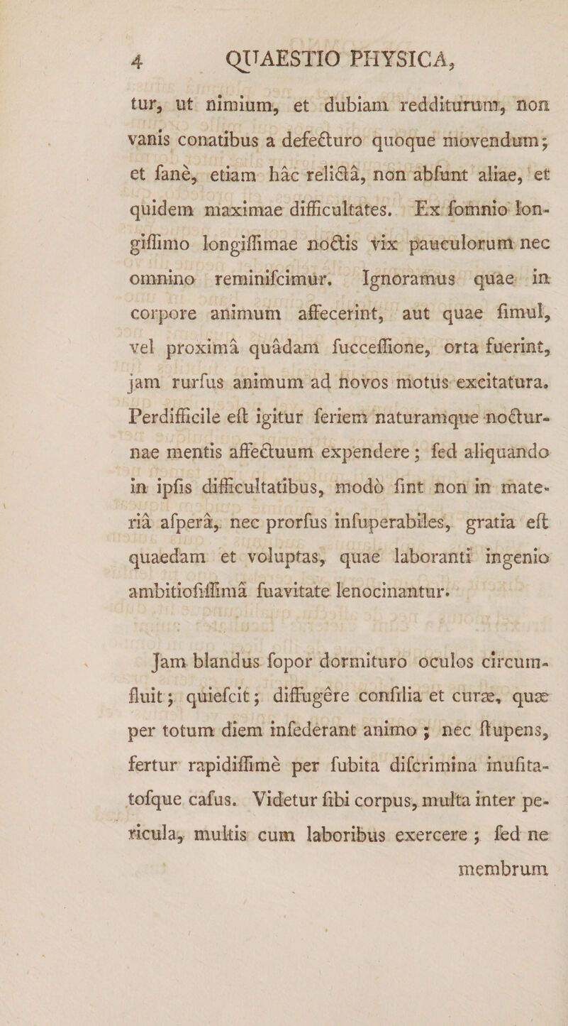 tur, ut nimium, et dubiam redditurum, non vanis conatibus a defecturo quoque movendum; et fane, etiam hac relida, non abfunt aliae, et quidem maximae difficultates. Ex fomnio lon- giffimo longiffimae nodis vix pauculorum nec omnino reminifcimur. Ignoramus quae in corpore animum affecerint, aut quae fimul, vel proxima quadam fucceffione, orta fuerint, jam rurfus animum ad novos motus excitatura. Perdifficile eft igitur feriem naturamque nodur- nae mentis affeduum exp‘endere; fed aliquando in ipfis difficultatibus, modo fint non in mate» ria afpera,, nec prorfus infuperabiles, gratia eft quaedam et voluptas, quae laboranti ingenio anibitioiiilima fuavitate lenocinantur. Jam blandus fopor dormituro oculos circum¬ fluit ; quiefcit; diffugere confilia et curse, qu^ per totum diem infederant animo ; nec ftupens, fertur rapidiffime per fubita difcrimina inufita- tofque cafus. Videtur fibi corpus, multa inter pe¬ ricula, multis cum laboribus exercere ; fed ne membrunx