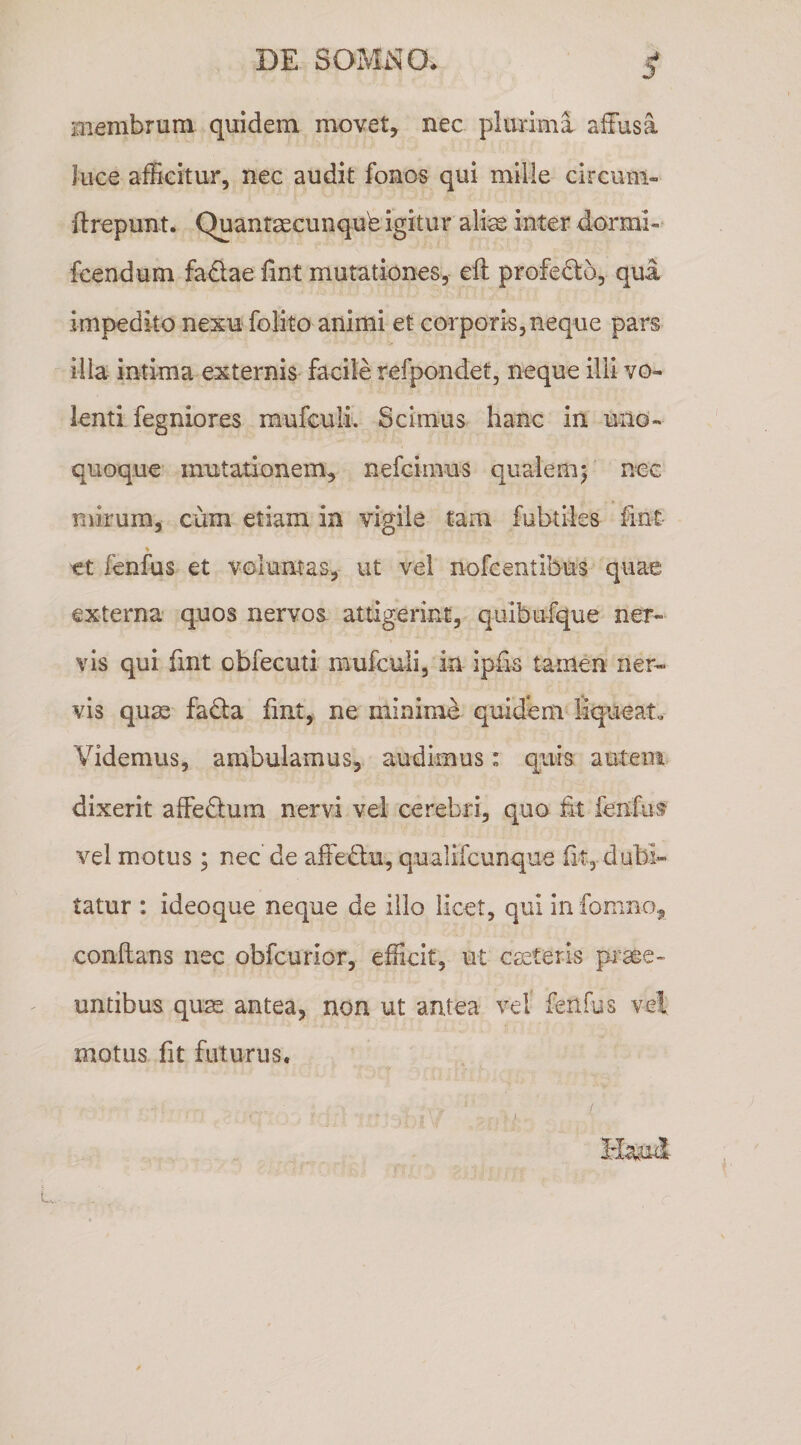 membrum quidem movet, nec plurima affusa luce afficitur, nec audit fonos qui mille circum- ftrepunt. Quantaecunqub igitur aliae inter dormi-* fcendum fadae fint mutationes, eft profe6:o, qui impedito nexu folito animi et corporis,neque pars > illa intima externis facile refpondet, neque illi vo¬ lenti fegniores mufculi. Scimus hanc in uno¬ quoque mutationem, nefcimus qualem^ nec mirum, cum etiam in vigile tam fubtiles fint et fenfus et voluntas, ut vel nofcentibus quae externa quos nervos attigerint-, quibufque ner¬ vis qui fint obfecuti mufculi, in ipfis tamen ner¬ vis qum facla fint, ne minime quidem liqueat» Videmus, ambulamus, audimus: quis autem dixerit affectum nervi vel cerebri, quo fit fenfus vel motus ; nec de affedu, qualifcunque fit, dubi¬ tatur : ideoque neque de illo licet, qui in fomno, conflans nec obfcurior, efficit, ut emeteris pi-aee- untibus quas antea, non ut antea vel' fenfus vel motus fit futurus.