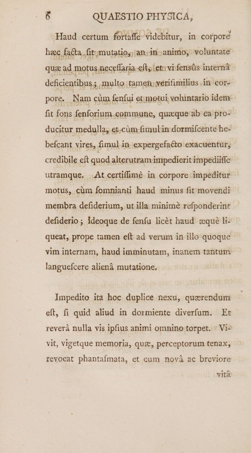 ^' I • - ^ Haud certum fortalfe videbitur, in corpore fafta .fit; mutatio,animo, voluntate qu3e ad motus ^ec^lTar^ eftvlefcv interna ■i* ^ deficientibus.; multo 'tameU^verifimilius .in cor- pore. l^am cuiii fenfui e^ j^omi: voluntario idem fit fons fenforiumcGommune, quaeque ab‘ea'pro¬ ducitur medulla, efe cum fimul in dormifcente he^ befcant vires, fimul in expergefacto exacuentur, credibile efl quod alterutram impedierit impediiffe iitramque. At certiffime in corpore impeditur motus, ciim fomnianti haud minus fit movendi membra defiderium, ut illa minime refponderint defiderio j ideoque de fenfu licet haud aeque li¬ queat, prope tamen efl ad verum in illo quoque vim internam, haud imminutam, inanem tantum languefcere aliena mutatione. Impedito ita hoc duplice nexu, quaerendum eft, fi quid aliud in dormiente diverfum. Et revera nulla vis ipfius animi omnino torpet. Vi¬ vit, vigetque memoria, quse, perceptorum tenax, revocat phantafmata, et cum nova ac breviore