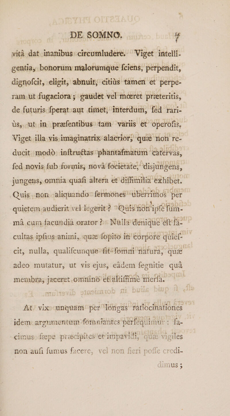 .vita dat inanibus circumludere. Viget intelll- gentia, bonorum malorumque fciens, perpendit, dignofcit, eligit, abnuit, citius tamen et perpe¬ ram ut fugaciora; gaudet vel moeret praeteritis, de futuris fperat aut timet, interdum, fed rari¬ us, ut in prsefentibus tam variis et operbfis. Viget illa vis imaginatrix alacrior, qum non^ re¬ ducit modo inftru^as phantafmatiim cafervas, fed novis fub formis, nova focietafe, disjungens, jungens, omnia quali altera et diflimiiia^exhibet. Quis non aliquando fermones^ 'Ul?efrimo^^^ef quietem audierit vel legerit ? ^Qufs ndll ipfe fum-' ' ma cum facundia orator? Nuihf deniqUe ® fa-' cultas ipfius animi, quse fopito ih'Corpore qiiiel-' 'JT 'i - ■ “ \ ' I ' cit, nulla, qualifcunque fi6'fomm natura,^'^quse ' adeo mutatur, ut vis ejus, eadem fegnitie qua membra^ jaceret omnino eti altifHine nierfa. t? ' o, r iT ”  r V'/- . o At vlx^ unquam per 'longas ratibcmationes idem argumentum fomniatites perfeqiilniiir: fa¬ cimus fmpe praecipites-er impavidi, 'qum vigiles non aufi fumus facere, vel non fieri pcife credi- , of i;,?. ,9.'- ' cumus;