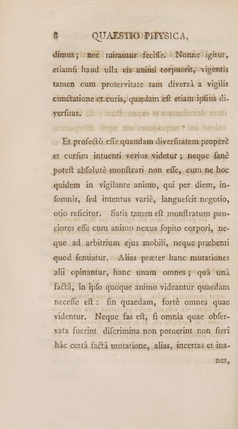 dimus j nec ridran^jui*. feciffer ^ Nonne igkur, etiamfi haud ulla vis^ nnimi ^ofpuerk/* vigentis tamen cum protervitate tam diversa a vigilis cunQiatione.et curis,/quaedam dl etiam ipfius di. 'ferfitas* ;;ALi3 ' ■  ■ Et profe(9;6 elTe quandam diverfitatem properi et curCkm intuenti verius videtur; neque fane potefl abfolute monftrari non efle, cum ne hoc .quidem in vigilante animo, qui per diem, in- fomnis, fed intentus varie, languefcit negotio, otio reficitur. Satis tamen eft monflratum pau- .i ciores effe cum animo nexus fopito corpori, ne- i que ad arbitrium ejus mobili, neque praebenti quod fentiatur. Alias praeter hanc mutationes alii opinantur, hanc unam omnes; qua una fada, in ipfo quoque animo videantur quaedam neceffe efl ; fm quaedam, forte omnes quae videntur. Neque fas eft, fi omnia quae obfer- vata fuerint difcrimina non potuerint non fieri hac certa fafta mutatione, alias, incertas et ina¬ nes.