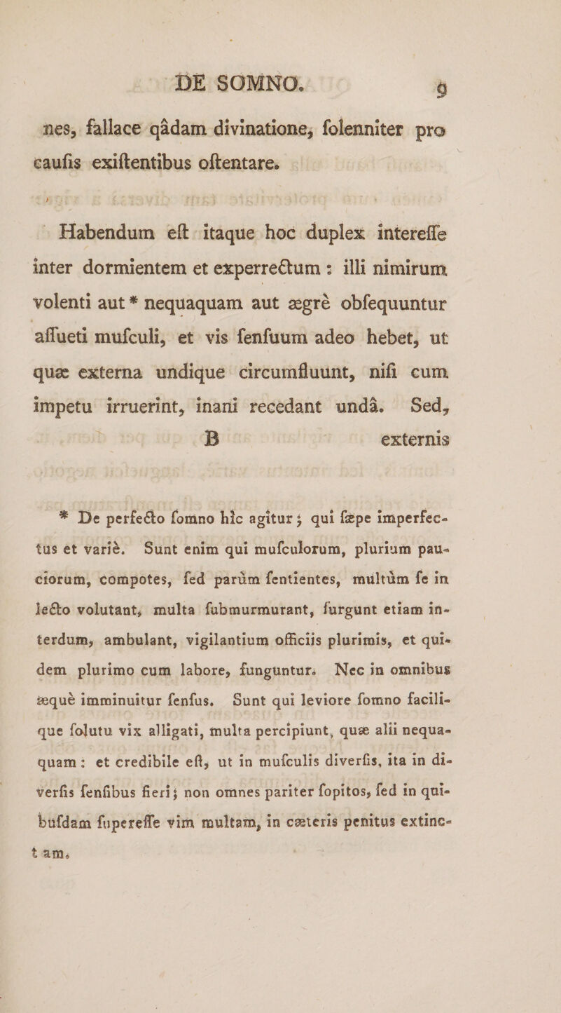nes, fallace qadam divinatione, folenniter pro eaufis exiftentibus oftentare. > t Habendum eft itaque hoc duplex intereffe inter dormientem et experredum : illi nimirum volenti aut * nequaquam aut ^gre obfequuntur affueti mufculi, et vis fenfuum adeo hebet, ut quae externa undique circumfluunt, nifi cum impetu irruerint, inani recedant unda. Sed,  B externis * De pcrfe£to fomno hic agitur ^ qui fsepe imperfec¬ tus et varie. Sunt enim qui mufculorum, plurium pau¬ ciorum, compotes, fed parum fentientes, multum fe in Je(3:o volutant* multa fubraurmurant, furgunt etiam in¬ terdum, ambulant, vigilantium officiis plurimis, et qui¬ dem plurimo cum labore, funguntur* Nec in omnibus seque imminuitur fenfus. Sunt qui leviore fomno facili- que folutu vix alligati, multa percipiunt^ quse alii nequa¬ quam : et credibile eft, ut in mufculis diverfts, ita in di- verfis fenfibus fieri; non omnes pariter fopitos, fed in qui- bufdam fuperelTe vim multam, in caeicris penitus extinc- t ara*