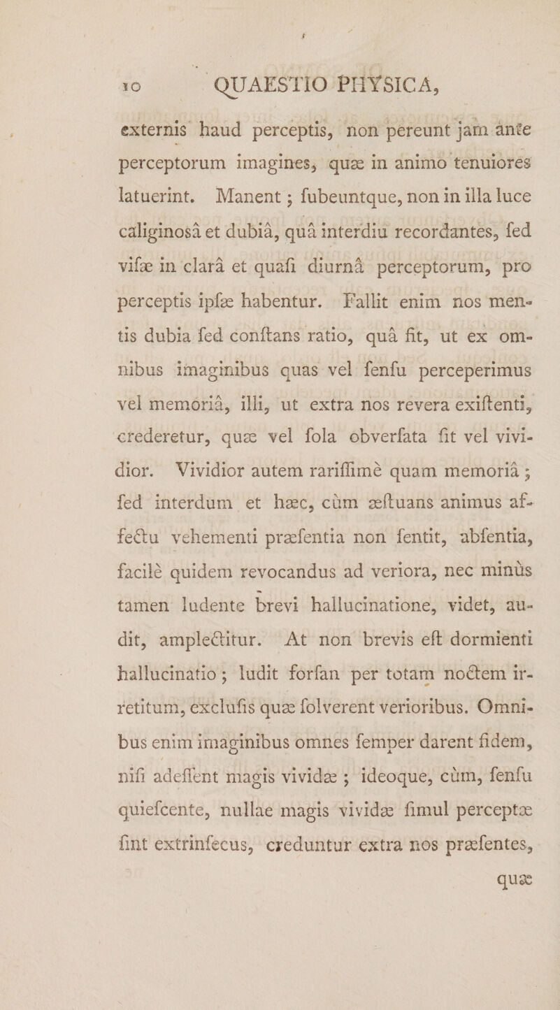 10 C^JAESTiO PHYSICA^ externis haud perceptis, non pereunt jam ante perceptorum imagines, quae in animo tenuiores latuerint. Manent; fubeuntque, non in illa luce caliginosa et dubia, quainterdiu recordantes, fed vifae in clara et quafi diurna perceptorum, ^pro perceptis ipfae habentur. Fallit enim nos men-» tis dubia fed conflans ratio, qua fit, ut ex om¬ nibus imaginibus quas vel fenfu perceperimus vel memoria, illi, ut extra nos revera exifienti, crederetur, qum vel fola obverfata fit vel vivi¬ dior. Vividior autem rariflime quam memoria ; fed interdum et h^c, cum mfiuans animus af- fedu vehementi praefentia non fentit, abfentia, facile quidem revocandus ad veriora, nec minus tamen ludente brevi hallucinatione, videt, au¬ dit, ampleditur. At non brevis efi: dormienti hallucinatio; ludit forfan per totarn nodem ir¬ retitum, exclufis qum folverent verioribus. Omni¬ bus enim imaginibus omnes femper darent fidem, / nifi adefient magis vividse ; ideoque, cum, fenfu quiefcente, nullae magis vividas fimul perceptx fmt extrinfecus, creduntur extra nos praefentes, qux
