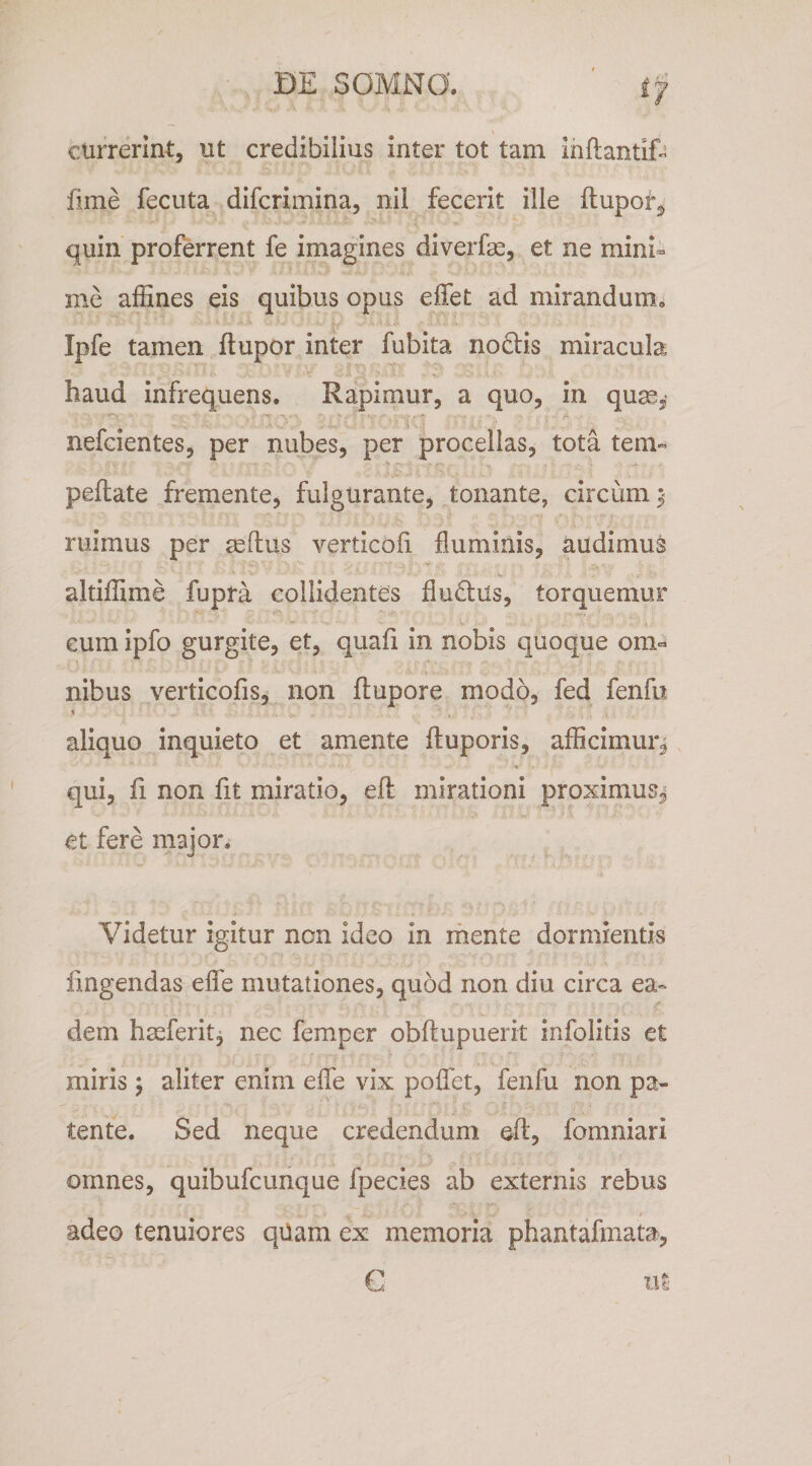 currerint, ut credibilius inter tot tam ihftantif- fime fecuta difcrimina, nil fecerit ille ftupor^^ quin proferrent fe imagines diverfas, et ne mini« me affines eis quibus opus effet ad mirandum, Ipfe tamen fiupor inter fubita nodlis miracula haud infrequens. Rapimur, a quo, in qu^,- nefcientes, per nubes, per procellas, tota tem-^ peftate fremente, fulgurante, tonante, circum) ruimus per seflus verticofi fluminis, audimus altiffime fupra collidentes fludtus, torquemur eum ipfo gurgite, et, quafi in nobis quoque om« nibus verticofis, non ftupore modo, fed fenfu aliquo inquieto et amente ftuporis, afficimur^ qui, fi non fit miratio, efl: mirationi proximus^ et fere major. Videtur igitur non ideo in mente dormientis fingendas effe mutationes, quod non diu circa ea» dem hseferit, nec femper obftupuerit infolitis et miris 5 aliter enim effe vix poffet, fenfu non pa¬ tente. Sed neque credendum eft, fomniari omnes, quibufcunque fpecies ab externis rebus adeo tenuiores qiiam ex memoria phantafmata, C. ut
