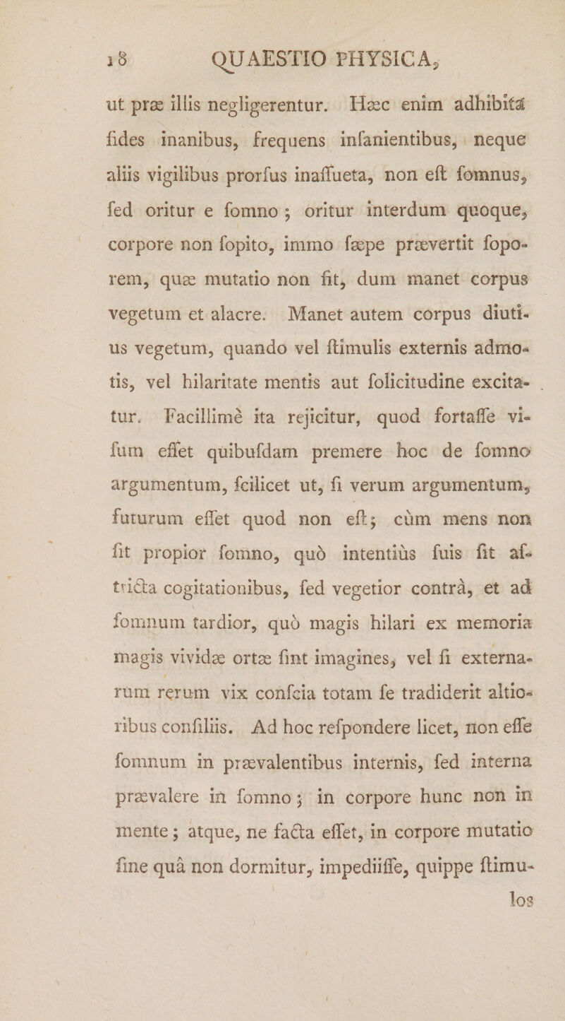 ut pr^ iliis negligerentur. H^ec enim adhibita fides inanibus, frequens infanientibus, neque aliis vigilibus prorfus inaffueta, non eil fomnus, fed oritur e fomno ; oritur interdum quoque, corpore non fopito, inimo fsepe prsevertit fopo- reni, quas mutatio non fit, dum manet carpus vegetum et alacre. Manet autem corpus diuti¬ us vegetum, quando vel (limulis externis admo-* tis, vel hilaritate mentis aut folicitudine excita¬ tur. Facillime ita rejicitur, quod fortalfe vi- fum efiet quibufdam premere hoc de fomno argumentum, fcilicet ut, fi verum argumentum, futurum elfet quod non eft; cum mens non fit propior fomno, quo intentius fuis fit af- ttida cogitationibus, fed vegetior contra, et ad fomiium tardior, quo magis hilari ex memoria magis vividse ortae fmt imagines, vel fi externa¬ rum rerum vix confcia totam fe tradiderit altio- ribus confiliis. Ad hoc refpondere licet, non effe fomnum in praevalentibus internis, fed interna praevalere iil fomno ; in corpore hunc non in mente ; atque, ne fada elfet, in corpore mutatio fme qua non dormitur, impediilfe, quippe (limu¬ los f