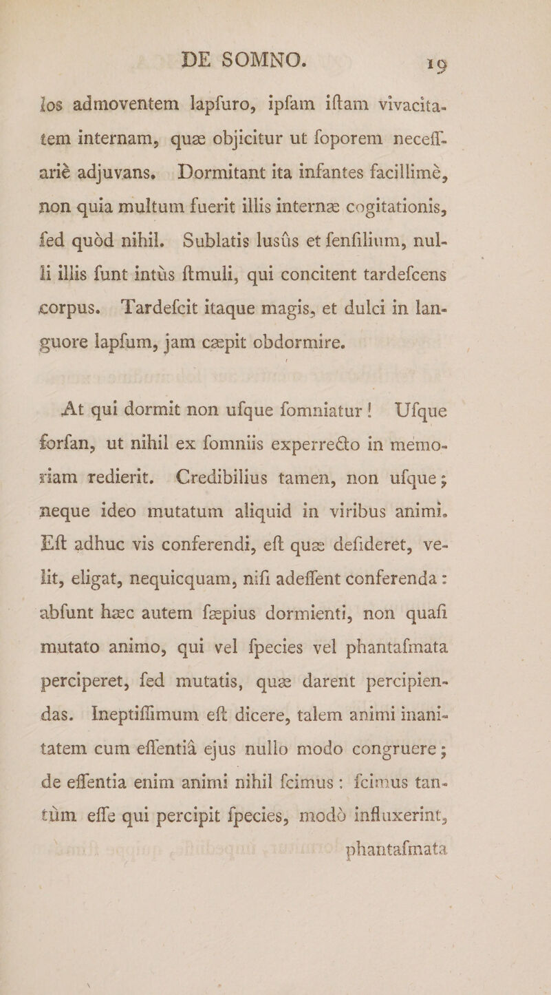 los admoventem lapfuro, ipfam iftam vivacita¬ tem internamj quas objicitur ut foporem neceff- arie adjuvans. Dormitant ita infantes facillime, non quia multum fuerit illis internae cogitationis, fed quod nihil. Sublatis lusus et fenfiliiim, nul¬ li iliis funt intiis ftmuli, qui concitent tardefcens £orpus. Tardefcit itaque magis, et dulci in lan¬ guore lapfum, jam caepit obdormire. At qui dormit non ufque fomniatur ! Ufque forfan, ut nihil ex fomniis experredo in memo¬ riam redierit. Credibilius tamen, non ufque j neque ideo mutatum aliquid in viribus animi. Eft adhuc vis conferendi, eft quss defideret, ve¬ lit, eligat, nequicquam, nifi adeffent conferenda: abfunt h^c autem fepius dormienti, non quafi mutato animo, qui vel fpecies vel phantafmata perciperet, fed mutatis, quas darent percipien¬ das. Ineptiffimum eft dicere, talem animi inani¬ tatem cum elfentia ejus nullo modo congruere; de effentia enim animi nihil fcimus: fcimus tan¬ tum eife qui percipit fpecies, modo influxerint, phantafmata