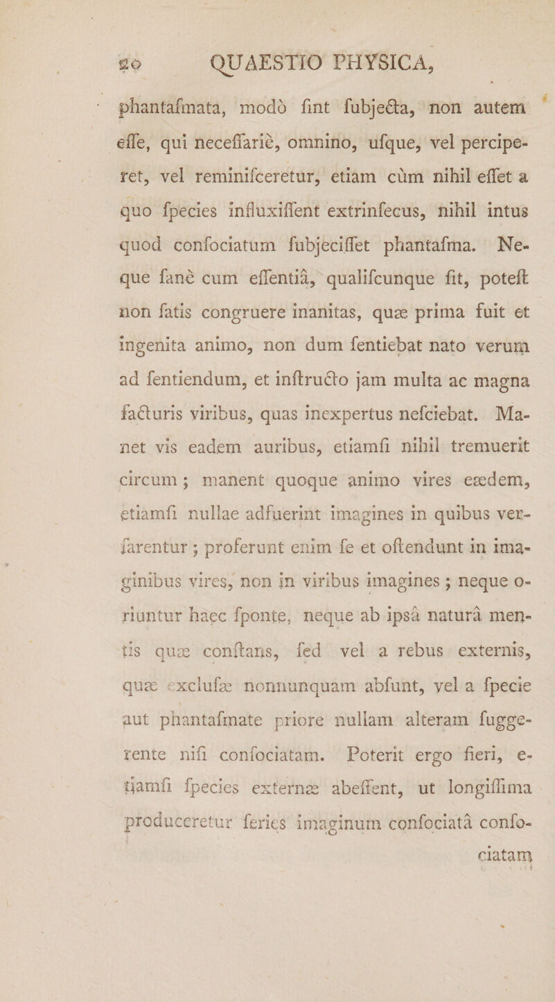 phantafmata, modo fint fubjeda, non autem elTe, qui necefiarie, omnino, ufque, vel percipe¬ ret, vel reminifceretur, etiam cum nihil elTet a quo fpecies influxiffent extrinfecus, nihil intus quod confociatum fubjeciflet phantafma. Ne¬ que fane cum effentia, qualifcunque Iit, potefl: non fatis congruere inanitas, quas prima fuit et ingenita animo, non dum fentiebat nato verum ad fentiendum, et inftrudlo jam multa ac magna faduris viribus, quas inexpertus nefeiebat. Ma¬ net vis eadem auribus, etiamfi nihil tremuerit circum ; manent quoque animo vires esedem, etiamfi nullae adfuerint imagines in quibus ver- farentur; proferunt enim fe et oflendunt in ima¬ ginibus vires, non in viribus imagines; neque o- riuntur haec fponte, neque ab ipsa natura, men¬ tis quos conflans, fed vel a rebus externis, quos f xclufos nomiunquam abfunt, vel a fpecie aut phantafmate priore nullam alteram fugge- rente nifi confociatam. Poterit ergo fieri, e- damfi fpecies externoe abeflent, ut longiflima produceretur feries imaginum confociata confo¬ ciatam