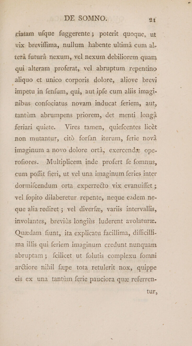 jciatam ufque fuggerente; poterit quoque, ut vix breviffima, nullum habente ultima cum al¬ tera futura nexum, vel nexum debiliorem quaui qui alteram proferat, vel abruptum repentino aliquo et unico corporis dolore, aliove brevi impetu in fenfum, qui, aut ipfe cum aliis imagi¬ nibus confociatus novam inducat feriem, aut, tantum abrumpens priorem, det rnenti longa, feriari quiete. Vires tamen, quiefcentes licet non mutantur, cito forfan iterum, ferie nova imaginum a novo dolore orta, exercendae ope- rofiores. Multiplicem inde profert fe fomnus, cum poffit fieri, ut vel una imaginum feries inter dormircendum orta experrefto vix evanuiifet j vel fopito dilaberetur repente, neque eadem ne¬ que alia rediret; vel diverfae, variis intervallis, * involantes, brevius longius luderent avolaturse. Quaedam fiunt, ita explicatu facillima, difficilli¬ ma illis qui feriem imaginum credunt nunquam abruptam ; fcilicet iit folutis complexu fomni ardiore nihil faepe tota retulerit nox, quippe eis ex una tantum ferie pauciora quae referren¬ tur.