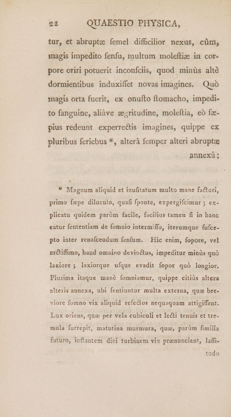 tUYy et abruptas femel difficilior nexus, cdm, magis impedito fenfu, multum moleftiae in cor¬ pore oriri potuerit inconfciis, quod minus alte dormientibus induxiffet novas imagines. Quo magis orta fuerit, ex onufto ftomacho, impedi¬ to fanguine, aliave aegritudine, moleftia, eo fas- pius redeunt experrectis imagines, quippe ex pluribus feriebus altera femper alteri abruptae annexa * ^ Magnum aliquid et inufitatum multo mane faflurij « primo faepe diluculo, quali fponte, espergifcimur 5 ex¬ plicatu quidem parum facile, facilius tamen fi in hanc eatur fententiam de fomnio intermiffo, iterumque fufcc- pto inter renafcendum fenfum. Hic enim, fopore, ve! arftilTimo, haud omnino devin6lus, impeditur minus quo laxiore 5 laxiorque ufque evadit fopor quo longior. Plurima itaque mane fomniamur, quippe citius altera alteris annexa, ubi fentiuntur multa externa, quae bre¬ viore fomno vix aliquid refedlos nequaquam attigilTent. Lux oriens, quae per vela cubiculi et ledli tenuis et tre¬ mula furrepit, matutina murmura, quae, parum fimilia futuro, inflantem diei turbinem vis praenunciant, lafli- tudo