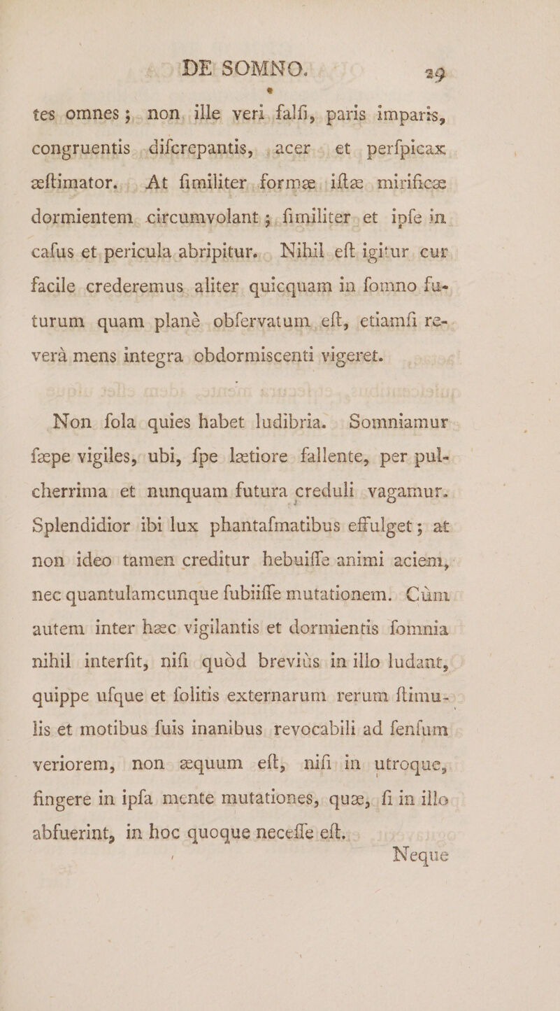 tes omnes; non ille veri falfi, paris imparis, congruentis difcrepantis, acer et perfpicax asftimator. At fimiliter formge iftse mirificse dormientem circumvolant; fimiliter et ipfe .m cafus et pericula abripitur. Nihil efl igitur cur facile crederemus aliter quicquam in fomno fu¬ turum quam plane obfervatum eft, etiamfi re¬ vera mens integra obdormiscenti vigeret. Non fola quies habet ludibria. Somniamur faspe vigiles, ubi, fpe lastiore fallente, per pul¬ cherrima et nunquam futura creduli vagamur. Splendidior ibi lux phantafmatibus effulget; a£ non ideo tamen creditur hebuiffe animi aciem, nec quantulamcunque fubiiffe mutationem. Cum autem inter h^c vigilantis et dormientis fomnia nihil interfit, nifi quod brevius in illo ludant, quippe ufque et folitis externarum rerum ftimu- lis et motibus fuis inanibus revocabili ad fenfum veriorem, non ^quum eft, nifi in utroque, fingere in ipfa mente mutationes, qu^, fi in illo abfuerint, in hoc quoque neceffe eft. Neque