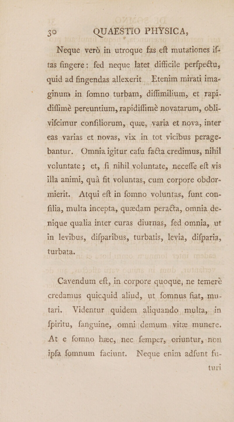 Neque vero in utroque fas eft mutationes if- tas fingere: fed neque latet difficile perfpedluj quid ad fingendas allexerit Etenim mirati ima¬ ginum in fomno turbam, diffimilium, et rapi- diflime pereuntium, rapidiffime novatarum, obli- vifcimur confiliorum, quae, varia et nova, inter eas varias et novas, vix in tot vicibus perage¬ bantur. Omnia igitur cafu fa£la credimus, nihil voluntate; et, fi nihil voluntate, neceffe eft vis illa animi, qua fit voluntas, cum corpore obdor¬ mierit. Atqui eft in fomno voluntas, funt con- filia, multa incepta, quadam peracta, omnia de¬ nique qualia inter curas diurnas, fed omnia, ut in levibus, difparibus, turbatis, levia, difparia, turbata. Cavendum eft, in corpore quoque, ne temere credamus quicquid aliud, ut fomnus fiat, mu¬ tari. Videntur quidem aliquando multa, in fpiritu, fanguine, omni demum vitas munere. At e fomno h^c, nec femper, oriuntur, non ipfa fomnum faciunt. Neque enim adfunt fu~ tiiii