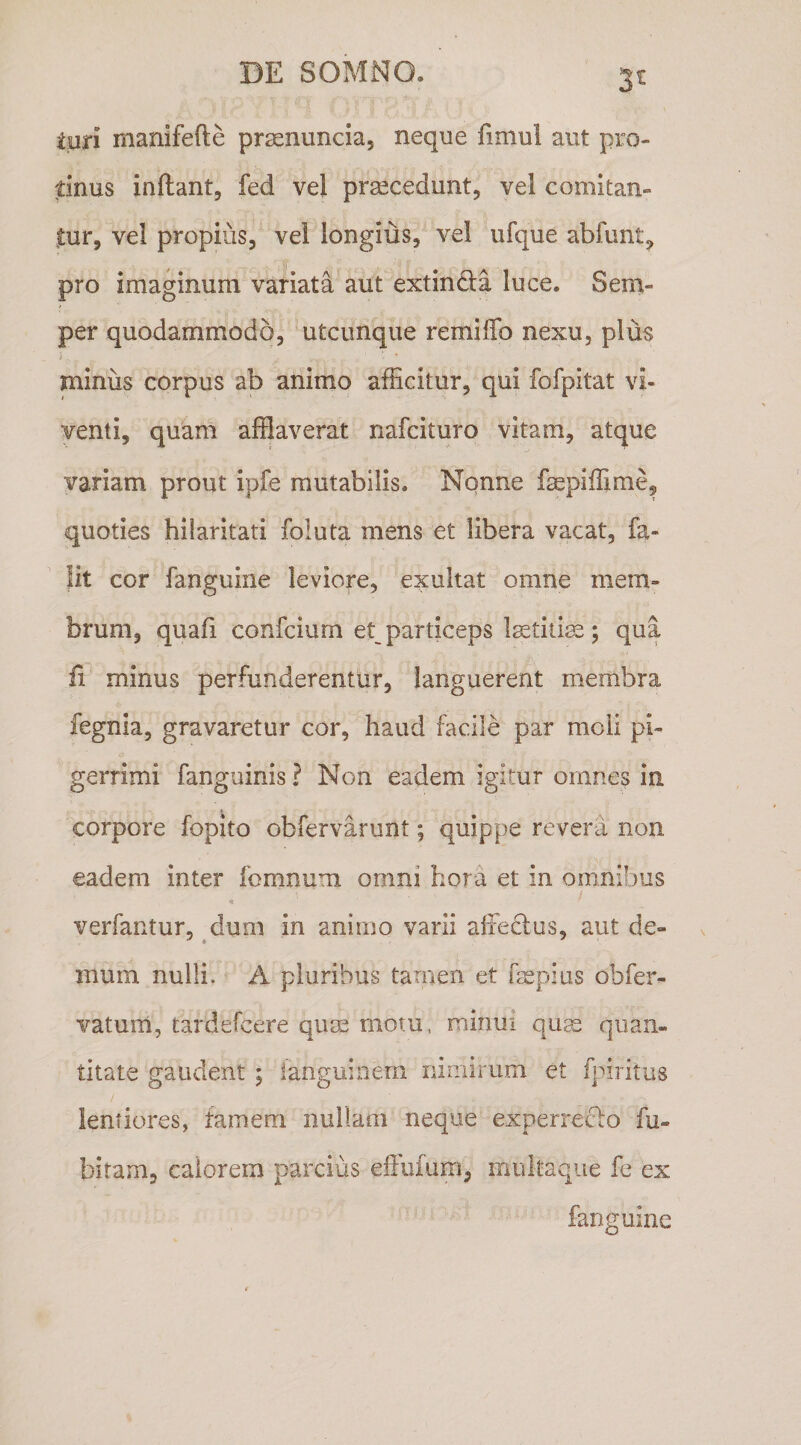 3t luri manifefte prsenuncia, neque fimul aut pro¬ tinus inftant, fed vel prsecedunt, vel comitan- jtur, vei propius, vel longius, vel ufque abfimt, pro imaginum variata aut extincla luce. Sern,- per quodammodo, utcunque remiffo nexu, plus minus corpus ab animo afEcitur, qui fofpitat vi¬ venti, quam afflaverat nafcituro vitam, atque variam prout ipfe mutabilis. Nonne faepiffime, quoties hilaritati foluta mens et libera vacat, fa- lit cor fanguine leviore, exultat omne mem¬ brum, quafi confcium et particeps l^etitiss; qua fl minus perfunderentur, languerent membra fegnia, gravaretur cor, haud facile par moli pi¬ gerrimi fanguinis ? Non eadem igitur omnes in corpore fopito obfervarunt; quippe revera non eadem inter fomnum omni hora et in omnibus verfantur, dum in animo varii alfedus, aut de- 'i ^ mum nulli. A pluribus tamen et fepius obfer- vatum, tardefcere qum motu, minui qum quan¬ titate gaudent \ ianguinern nimirum et fpiritus lentiores, famem nullam neque experreclo fu- bitam, calorem parcius efliifum, mukaque fe ex fanguine