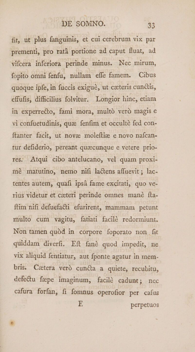 fit, ut plus fanguinis, et cui cerebrum vix par prementi, pro rata portione ad caput fluat, ad vifcera inferiora perinde minus. Nec mirum, fopito omni fenfu, nullam eflfe famem. Cibus quoque ipfe, in fuccis exigue, ut ceteris cundfis, effufis, difficilius folvitur. Longior hinc, etiam in experredo, fami mora, multo vero magis e vi confuetudinis, quas fenfim et occulte fed con- flanter facit, ut novae moleftiae e novo nafcan- tur defiderio, pereant quaecunque e vetere prio¬ res. Atqui cibo antelucano, vel quam proxi¬ me matutino, nemo nlfi laQens aflfuevit; lac¬ tentes autem, quafi ipsa fame excitati, quo ve¬ rius videtur et caeteri perinde omnes mane fla- flim nifi defuefadli efurirent, mammam petunt multo cum vagitu, fatlati facile redormiunt. Non tamen quod in corpore foporato non quiddam diverfi. Efl fane quod impedit, ne vix aliquid fehtiatur, aut fponte agatur in mem¬ bris. Cstera vero cundla a quiete, recubitu, defedlu fepe imaginum, facile cadum; nec cafura forfan, li fomnus operofior per cafus E perpetuos