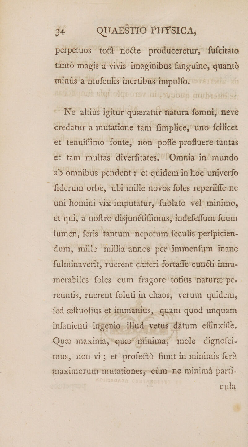 I perpetuos tota no6i:e produceretur, fufcitato tanto magis a vivis imaginibus fanguine, quanto minus a mufculis inertibus impulfo, ■  , '4? - ^ Ne altius igitur queratur natura fomni, neve credatur a mutatione tam fimplice, uno fcilicet et tenuillimo fonte, non poffe profluere tantas et tam multas diverfitates. Omnia in mundo ab omnibus pendent; et quidem in hoc univerfo fiderum orbe, ubi mille novos foles reperiifle ne uni homini vix imputatur, fublato vel minimo, et qui, a noftro disjundlifllmus, indefeflum fuum lumen, feris tantum nepotum feculis perfpicien- dum, mille millia annos per immenfnm inane fulminaverit, ruerent cseteri fortafle cun£li innu¬ merabiles foles cum fragore totius naturas pe¬ reuntis, ruerent foluti in chaos, verum quidem, fed asftuofius et immanius, quam quod unquam infanienti ingenio illud vetus datum eflinxifle. Quas maxima, quas^ minima; mole dignofci- mus, non vi; et profedo fiunt in minimis fere maxitnorum mutationes, eum ne minima parti¬ cula