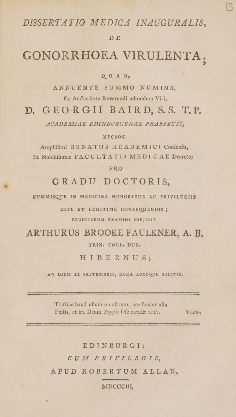 DISSERTATIO MEDICA INAUGURATIS, D E GONORRHOEA VIRULENTA. » 0^ U A M, ANNUENTE SUMMO NUMINE, Ex Audtorlute Reverendi admodum Viri, D. G E O R G 11 B A I R D, S. S. T. P. ACADEMIAE EDINBURGENAE PRAEFECTI; NECNON Ampliffimi SENATUS ACADEMICI Confenfu, Et Nobiliffimae FACULTATIS MEDI CAE Decreto^ PRO GRADU DOC TORIS, SUMMISQUE IN MEDICINA HONORIBUS AC PRIVILEGIIS RITE ET LEGITIME CONSEQUENDIS ; ERUDITORUM EXAMINI SUBJICIT ARTHURUS BROOKE FAULKNER, A. B* TRIN. COLL. DUB. HIBERNUS; JVD DIEM 12 SEPTEMBRIS, HORA LOCOC^UE 30LITIS- Triftius haud ullum monftrum, nec fscvior ulla Peltis, et ira Deum Stygiis fefe extulit undis. Virg, EDTNBUR GI : CUM PRIVILEGIO^ APUD ROEERTUM ALLAN, MDCCCIH,