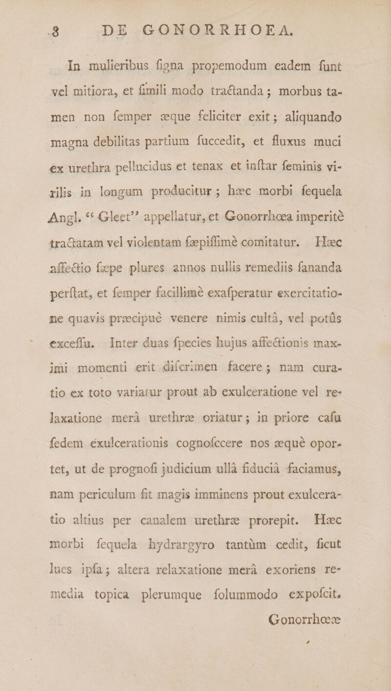 In mulieribus figna propemodum eadem funt vcl mitiora, et (imili modo tra6landa; morbus ta¬ men non femper ceque feliciter exit; aliquando magna debilitas partium fuccedit, et fluxus muci ex urethra pellucidus et tenax et inflar feminis vi¬ rilis in longum producitur ; hcec morbi fequela Angi. Gleet’^ appellatur, et Gonorrhoea imperite tractatam vel violentam fepiflime comitatur. Haec affe(5lio fsepe plures annos nullis remediis fananda perflat, et femper facillime exafperatur exercitatio¬ ne quavis praecipue venere nimis culta, vel potus exceflu. Inter duas fpecies hujus affectionis max¬ imi momenti erit diferimen facere ; nam cura¬ tio ex toto variatur prout ab exulceratione vel re¬ laxatione mera urethrm oriatur; in priore cafu fedem exulcerationis cognofccere nos asque opor¬ tet, ut de prognofl judicium ulla fiducia faciamus, nam periculum fit magis imminens prout exulcera¬ tio altius per canalem urethrae prorepit. Hmc morbi fequela hjdrargyro tantum cedit, ficut lues ipfa; altera relaxatione mera exoriens re¬ media topica plerumque folummodo expofeit. Gonorrhoece