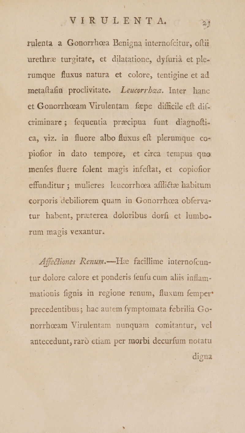 l VIRULENTA. 2, rulenta a Gonorrhoea Benigna internofcitnr, oftii urethrae turgitate, et dilatatione, dyfuria et ple¬ rumque fluxus natura et colore, tentigine et ad metaflafin proclivitate. Leucorrhxa, Inter hanc et Gonorrhoeam Virulentam faepe difficile eft dif- criminarc; fequentia praecipua funt diagnofti- ca, viz. in fluore albo fluxus cft plerumque co- piofior in dato tempore, et circa tempus quo menfes fluere folent magis infeflat, ct copiofior effunditur ; mulieres leucorrhoea afflictae habitum corporis debiliorem quam in Gonorrhoea obferva- tur habent, prmterea doloribus dorfi et lumbo¬ rum magis vexantur. Affe^iones Renum*—-Hae facillime internofcun- tur dolore calore et ponderis fenfu cum aliis infiam- mationis fignis in regione renum, fluxum femper* precedentibus; hac aurem fymptomata febrilia Go¬ norrhoeam Virulentam nunquam comitantur, vel antecedunt, raro etiam per morbi decurfum notatu digna &gt;