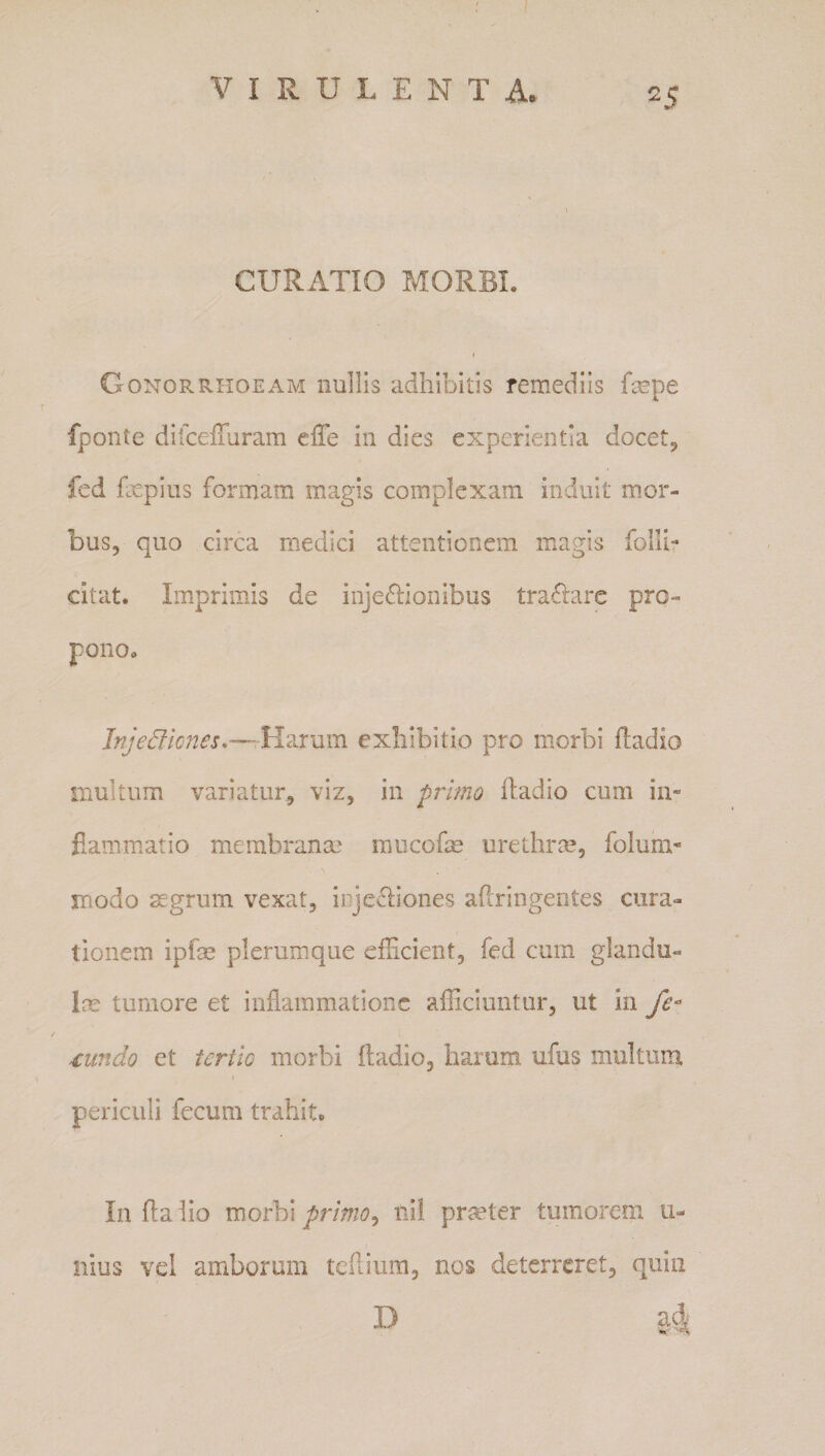 CURATIO MORBI. I Gonorrhoeam nullis adhibitis remediis fmpe fponte difceiTuram effe in dies experientia docetj fed fxpius formam magis complexam induit mor¬ bus, quo circa medici attentionem magis folli- citat. Imprimis de injeftionibus tra£lare pro¬ pono. Inje6ii(jnes,—¥{2.ram exhibitio pro morbi ftadio multum variatur, viz, in primo lladio cum in- fxammatio membranm raucofm urethrm, folura- inodo 3£grum vexat, injectiones aflringentes cura¬ tionem ipfae plerumque efficient, fed cum glandu- im tumore et inflammatione afficiuntur, ut in fe- mndo et tertio morbi ftadio, harum ufus multum periculi fecum trahit. In flaiio primo^ tiil prmter tumorem ti- Ilius vei amborum teftium, nos deterreret, quin D