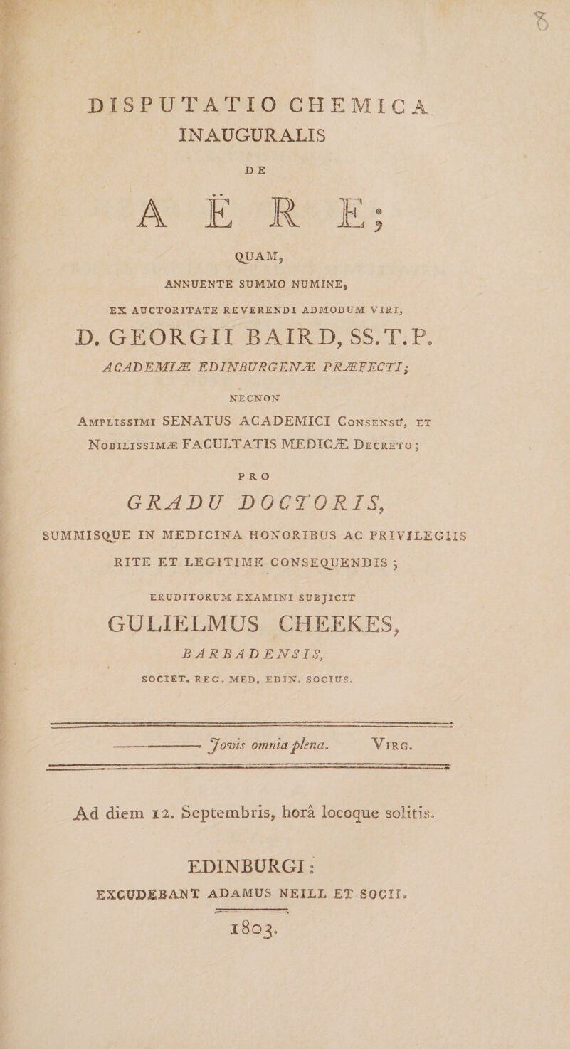 IN AUGURALIS D E QUAM, ANNUENTE SUMMO NUMINE, EX AUCTORITATE REVERENDI ADMODUM VIRI, D. GEORGII BAIRD, SS.T.P. ACADEMIEDINtiURGENJE PRAEFECTI; NE CN ON Amplissimi SENATUS ACADEMICI Consensu, et Nobilissima FACULTATIS MEDICJE Decreto ; PRO GRADU DOCTORIS, SUMMISQUE IN MEDICINA HONORIBUS AC PRIVILEGIIS RITE ET LEGITIME CONSEQUENDIS ; eruditorum examini subjicit GULIELMUS CHEEKES, BARBAD ENSIS, SOCIET» REG, MED. EDIN. SOCIUS. Jovis omnia plena, Virg. Ad diem 12, Septembris, hora locoque solitis EDINBURGI: EXCUDEBANT ADaMUS NEILL EX SOCII, IBOJ,