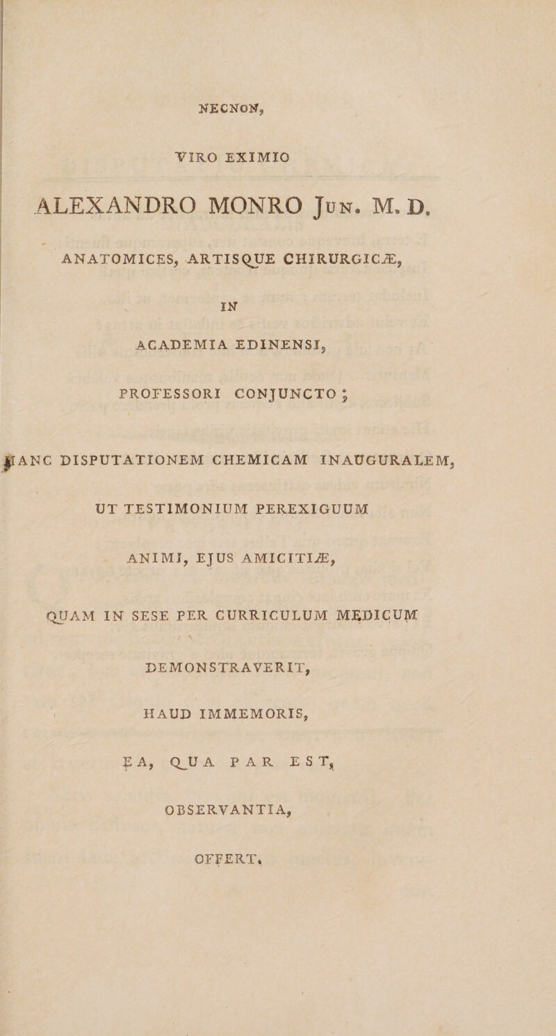 necnon, VIRO EXIMIO ALEXANDRO MONRO Jun. M,D, ANATOMICES, ARTISQUE CHIRURGICA, IN ACADEMIA EDINENSI, PROFESSORI conjuncto; ANC DISPUTATIONEM CHEMICAM INAUGURALEM UT TESTIMONIUM PEREXIGUUM ANIMI, EJUS AMICITIA, QUAM IN SESE PER CURRICULUM MEDICUM DEMONSTRAVERIT, HAUD IMMEMORIS, £ A, Q_U A PAR EST, OBSERVANTIA, OFFERT»