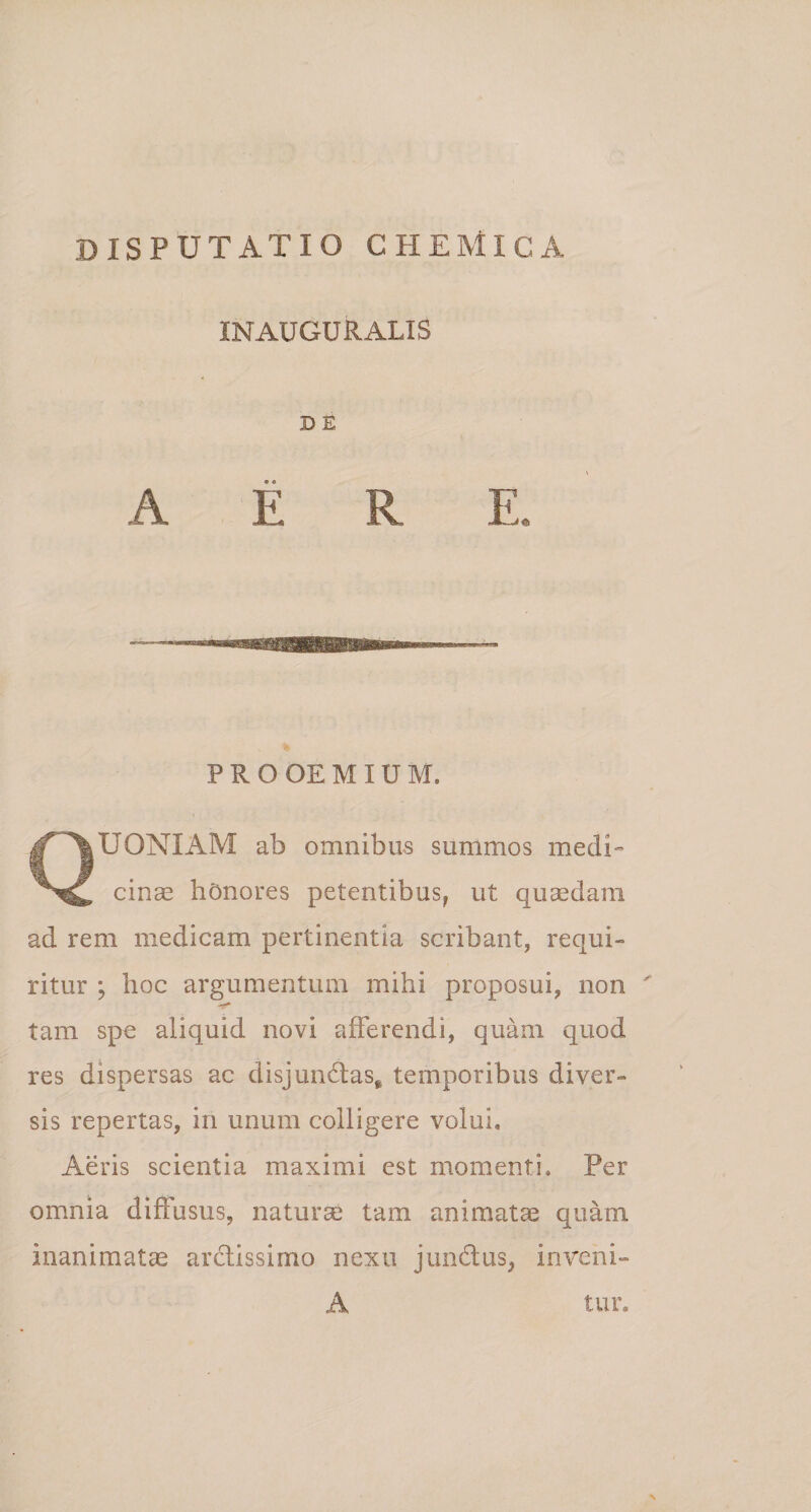 INAUGURALIS D E PROOEMIUM. QUONIAM ab omnibus summos medi¬ cinae honores petentibus, ut quaedam ad rem medicam pertinentia scribant, requi¬ ritur ; hoc argumentum mihi proposui, non ' tam spe aliquid novi afferendi, quam quod res dispersas ac disjun&amp;as* temporibus diver¬ sis repertas, in unum colligere volui. Aeris scientia maximi est momenti. Per omnia diffusus, naturae tam animatae quam inanimatae arctissimo nexu jundtus, inveni- A tur.