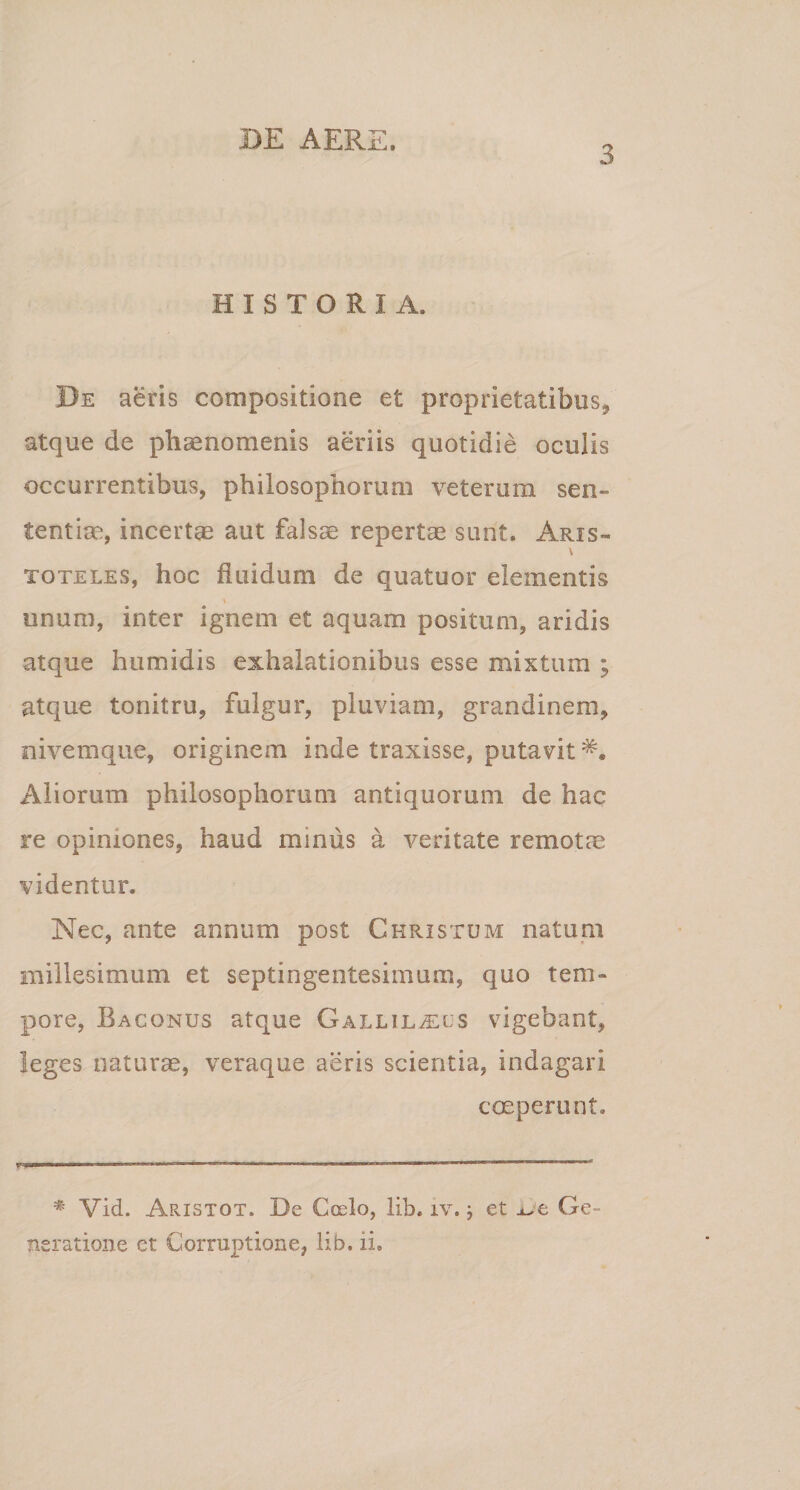 3 HISTORIA. Be aeris compositione et proprietatibus, atque de phaenomenis aeriis quotidie oculis occurrentibus, philosophorum veterum sen¬ tentiae, incertae aut falsae repertae sunt. Aris- \ toteles, hoc fluidum de quatuor elementis \ unum, inter ignem et aquam positum, aridis atque humidis exhalationibus esse mistum ; atque tonitru, fulgur, pluviam, grandinem, nivemque, originem inde traxisse, putavit Aliorum philosophorum antiquorum de hac re opiniones, haud minus a veritate remotae videntur. Nec, ante annum post Christum natum millesimum et septingentesimum, quo tem¬ pore, Bacqnus atque Gallil^ecs vigebant, leges naturae, veraque aeris scientia, indagari coeperunt. r * Vid. Aristot. De Coelo, lib. iv. j et ue Ge¬ neratione et Corruptione, lib. ii.