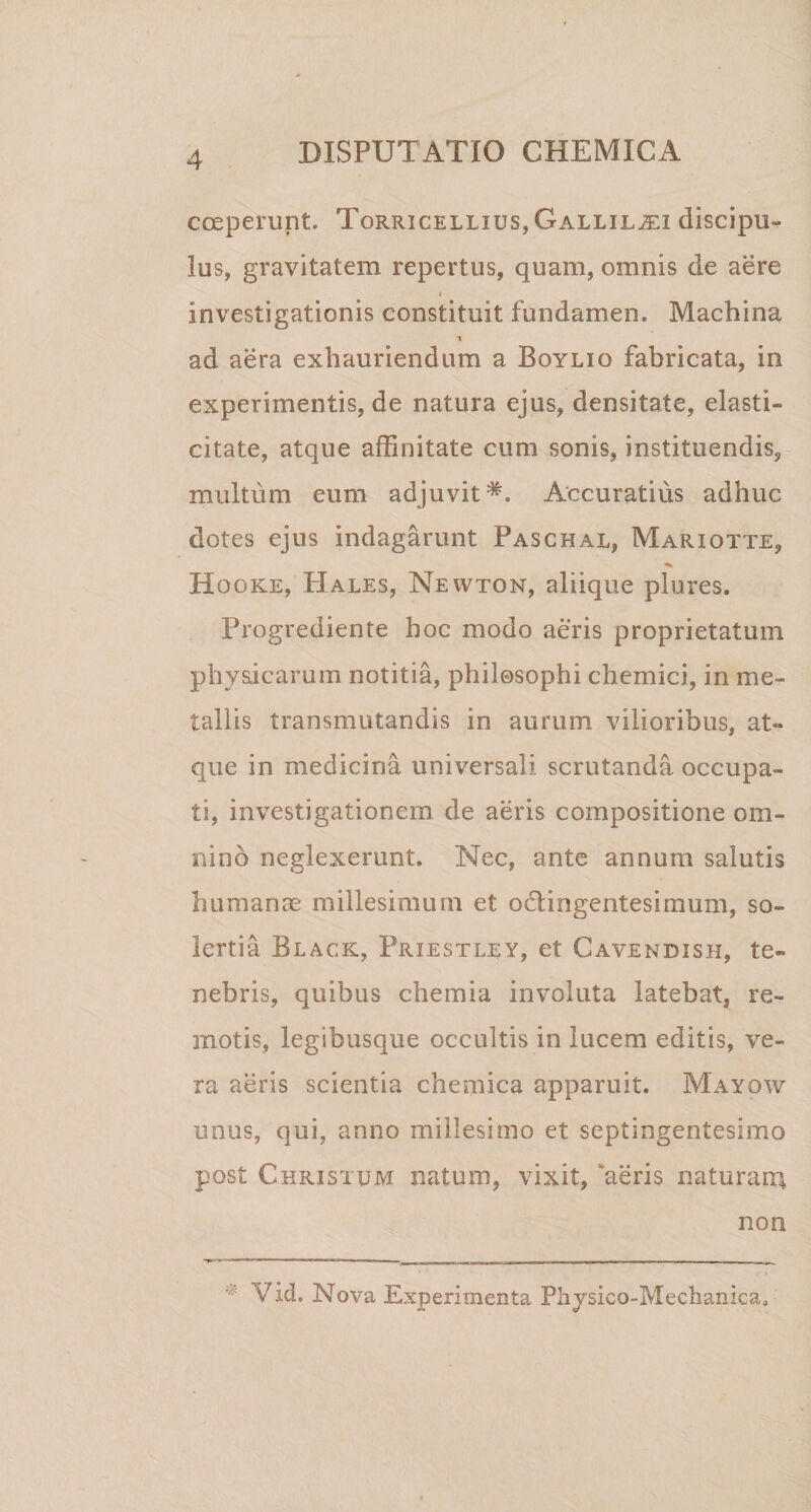 coeperunt. Torricellius, Gallil^i discipu¬ lus, gravitatem repertus, quam, omnis de aere i investigationis constituit fundamen. Machina T ad aera exhauriendum a Boylio fabricata, in experimentis, de natura ejus, densitate, elasti- citate, atque affinitate cum sonis, instituendis, multum eum adjuvit*. Accuratius adhuc dotes ejus indagarunt Paschal, Mariotte, Hooke, Hales, Newton, aliique plures. Progrediente hoc modo aeris proprietatum physicarum notitia, philosophi chemici, in me¬ tallis transmutandis in aurum vilioribus, at¬ que in medicina universali, scrutanda occupa¬ ti, investigationem de aeris compositione om¬ nino neglexerunt. Nec, ante annum salutis humanae millesimum et o&amp;ingentesimum, so- lertia Black, Priestley, et Cavendish, te¬ nebris, quibus chemia involuta latebat, re¬ motis, legibusque occultis in lucem editis, ve¬ ra aeris scientia chemica apparuit. Mayow unus, qui, anno millesimo et septingentesimo post Christum natum, vixit, aeris naturara non Vid. Nova Experimenta Physico-Mechanica»