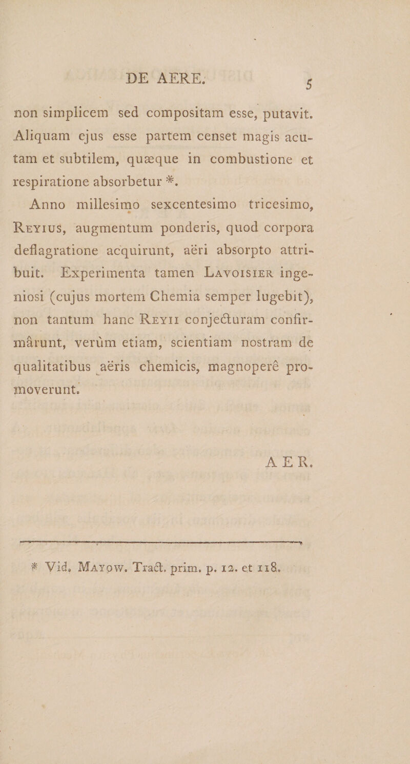 5 non simplicem sed compositam esse, putavit. Aliquam ejus esse partem censet magis acu¬ tam et subtilem, quaeque in combustione et respiratione absorbetur *. Anno millesimo sexcentesimo tricesimo, * * Reyius, augmentum ponderis, quod corpora deflagratione acquirunt, aeri absorpto attri¬ buit. Experimenta tamen Lavoisier inge¬ niosi (cujus mortem Chemia semper lugebit), non tantum hanc Reyii conjedturam confir¬ marunt, verum etiam, scientiam nostram de qualitatibus aeris chemicis, magnopere pro¬ moverunt. AER. T t* Vida Mayow. Tradi, prim, p, 12. et 118.