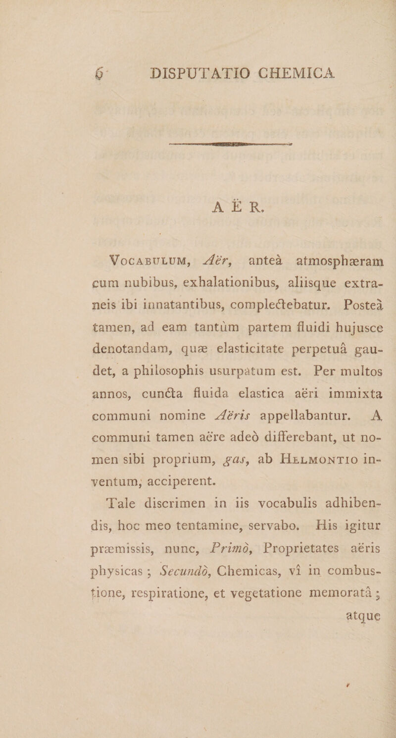 A E R, Vocabulum, Aer, antea atmospbasram cum nubibus, exhalationibus, aliisque extra¬ neis ibi innatantibus, compledebatur. Postea tamen, ad eam tantum partem fluidi hujusce denotandam, quae elasticitate perpetua gau¬ det, a philosophis usurpatum est. Per multos annos, cundta fluida elastica aeri immixta communi nomine Aeris appellabantur. A communi tamen aere adeo differebant, ut no¬ men sibi proprium, gas, ab Hllmontio in- ■ventum, acciperent. Tale discrimen in iis vocabulis adhiben¬ dis, hoc meo tentamine, servabo. Piis igitur praemissis, nunc. Primo, Proprietates aeris physicas ; Secundo, Chemicas, vi in combus¬ tione, respiratione, et vegetatione memorata ; atque